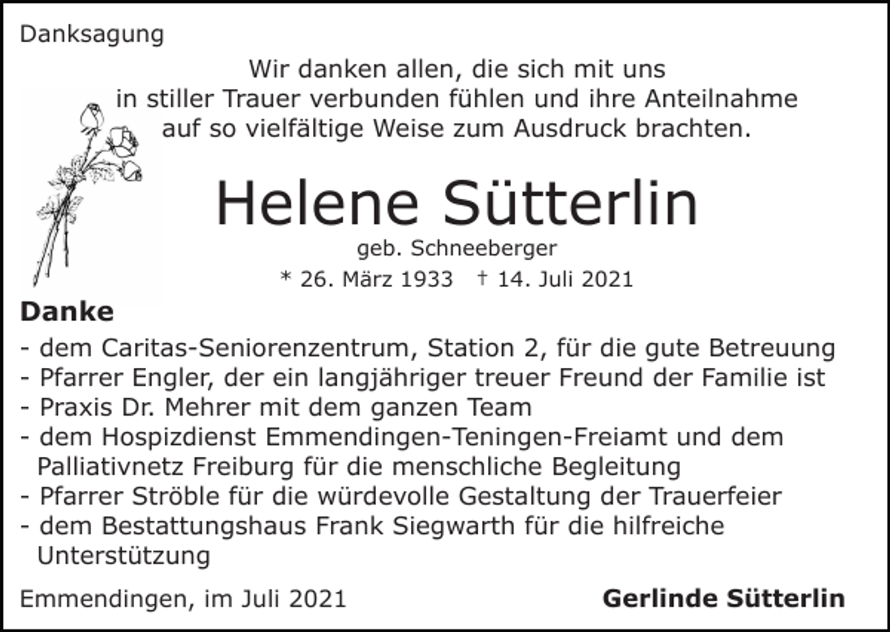 <p>Danksagung</p><p>Wir danken allen, die sich mit uns<br />in stiller Trauer verbunden fühlen und ihre Anteilnahme<br />auf so vielfältige Weise zum Ausdruck brachten.</p><p>Helene Sütterlin<br />geb. Schneeberger<br />* 26. März 1933 † 14. Juli 2021</p><p>Danke<br />-</p><p>dem Caritas-Seniorenzentrum, Station 2, für die gute Betreuung<br />Pfarrer Engler, der ein langjähriger treuer Freund der Familie ist<br />Praxis Dr. Mehrer mit dem ganzen Team<br />dem Hospizdienst Emmendingen-Teningen-Freiamt und dem<br />Palliativnetz Freiburg für die menschliche Begleitung<br />- Pfarrer Ströble für die würdevolle Gestaltung der Trauerfeier<br />- dem Bestattungshaus Frank Siegwarth für die hilfreiche<br />Unterstützung<br />Emmendingen, im Juli 2021</p><p>Gerlinde Sütterlin</p>