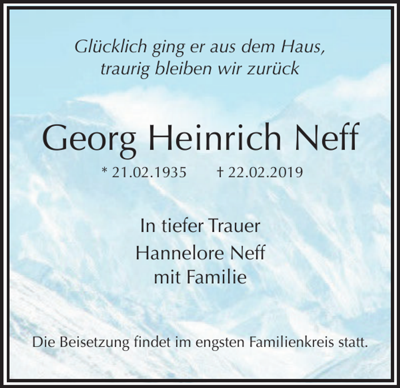 <p>Glücklich ging er aus dem Haus,<br />traurig bleiben wir zurück</p><p>Georg Heinrich Neff<br />* 21.02.1935</p><p>† 22.02.2019</p><p>In tiefer Trauer<br />Hannelore Neff<br />mit Familie<br />Die Beisetzung findet im engsten Familienkreis statt.</p>