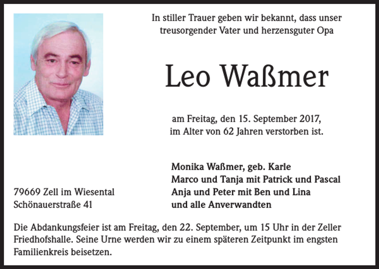 <p>In stiller Trauer geben wir bekannt, dass unser<br />treusorgender Vater und herzensguter Opa</p><p>Leo Waßmer<br />am Freitag, den 15. September 2017,<br />im Alter von 62 Jahren verstorben ist.</p><p>79669 Zell im Wiesental<br />Schönauerstraße 41</p><p>Monika Waßmer, geb. Karle<br />Marco und Tanja mit Patrick und Pascal<br />Anja und Peter mit Ben und Lina<br />und alle Anverwandten</p><p>Die Abdankungsfeier ist am Freitag, den 22. September, um 15 Uhr in der Zeller<br />Friedhofshalle. Seine Urne werden wir zu einem späteren Zeitpunkt im engsten<br />Familienkreis beisetzen.</p>