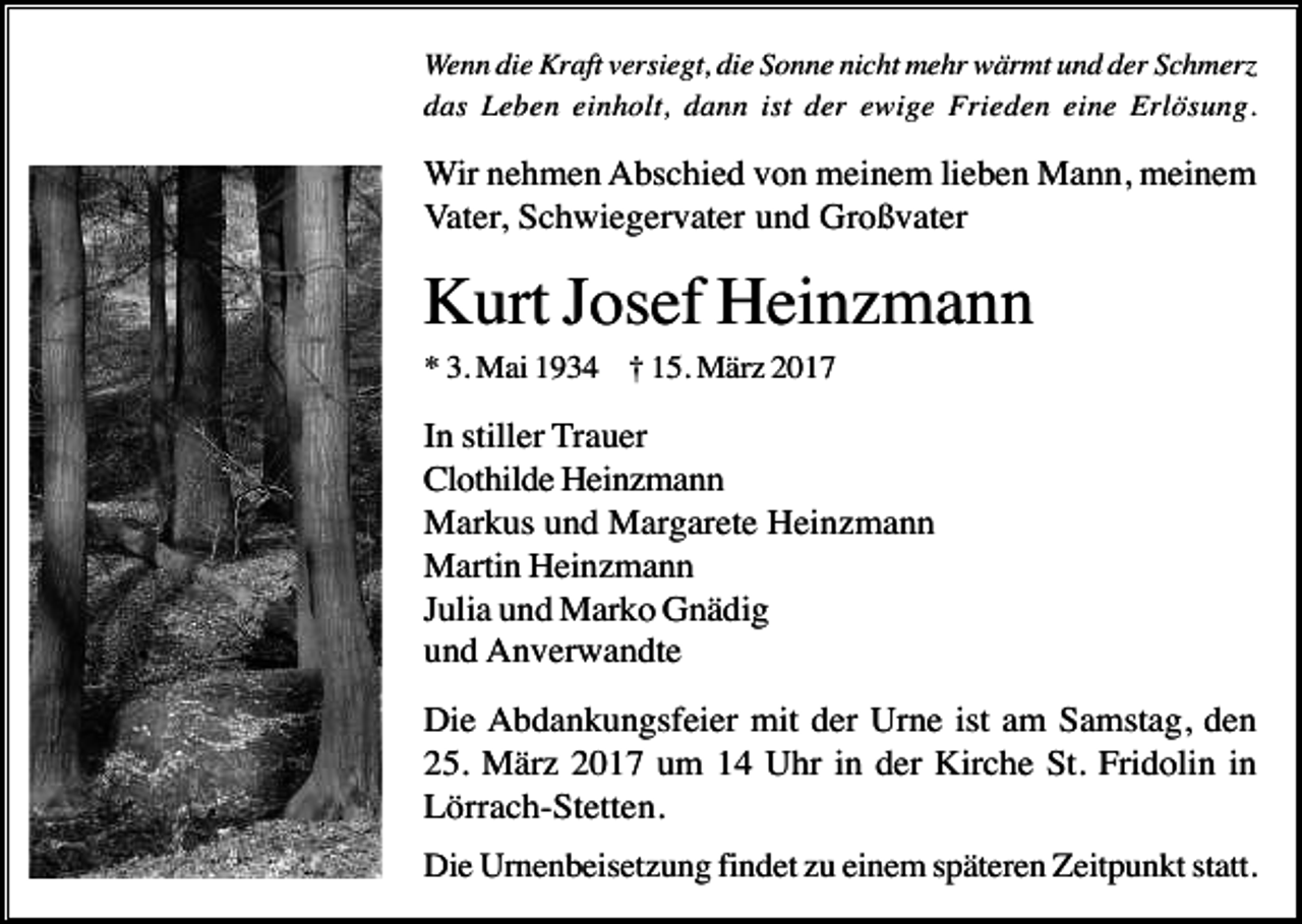 <p>Wenn die Kraft versiegt, die Sonne nicht mehr wärmt und der Schmer<br />das Leben einholt, dann ist der ewige Frieden eine Erlösung.</p><p>Wir nehmen Abschied von meinem lieben Mann, meinem<br />Vater, Schwiegervater und Großvater</p><p>Kurt Josef Heinzmann<br />* 3. Mai 1934 † 15. März 2017</p><p>In stiller Trauer<br />Clothilde Heinzmann<br />Markus und Margarete Heinzmann<br />Martin Heinzmann<br />Julia und Marko Gnädig<br />und Anverwandte<br />Die Abdankungsfeier mit der Urne ist am Samstag, den<br />25. März 2017 um 14 Uhr in der Kirche St. Fridolin in<br />Lörrach-Stetten.<br />Die Urnenbeisetzung findet zu einem späteren Zeitpunkt statt.</p>