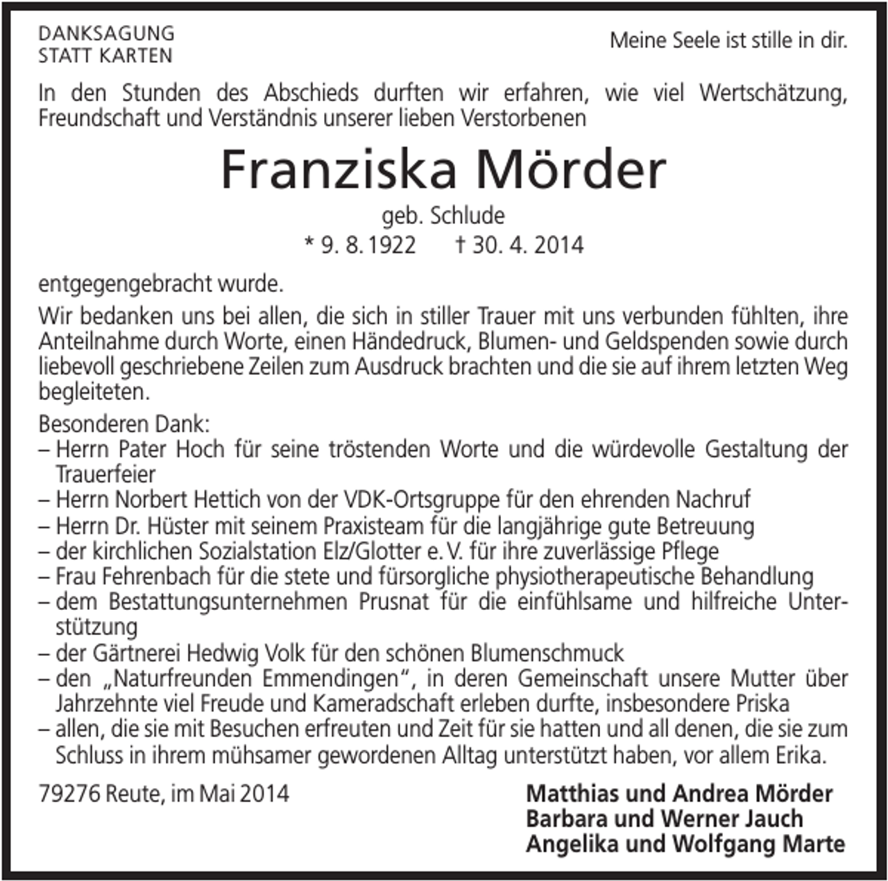 <p>DANKSAGUNG<br />STATT KARTEN</p><p>Meine Seele ist stille in dir.</p><p>In den Stunden des Abschieds durften wir erfahren, wie viel Wertschätzung,<br />Freundschaft und Verständnis unserer lieben Verstorbenen</p><p>Franziska Mörder<br />geb. Schlude<br />* 9. 8. 1922<br />† 30. 4. 2014<br />entgegengebracht wurde.<br />Wir bedanken uns bei allen, die sich in stiller Trauer mit uns verbunden fühlten, ihre<br />Anteilnahme durch Worte, einen Händedruck, Blumen- und Geldspenden sowie durch<br />liebevoll geschriebene Zeilen zum Ausdruck brachten und die sie auf ihrem letzten Weg<br />begleiteten.<br />Besonderen Dank:<br />– Herrn Pater Hoch für seine tröstenden Worte und die würdevolle Gestaltung der<br />Trauerfeier<br />– Herrn Norbert Hettich von der VDK-Ortsgruppe für den ehrenden Nachruf<br />– Herrn Dr. Hüster mit seinem Praxisteam für die langjährige gute Betreuung<br />– der kirchlichen Sozialstation Elz/Glotter e. V. für ihre zuverlässige Pflege<br />– Frau Fehrenbach für die stete und fürsorgliche physiotherapeutische Behandlung<br />– dem Bestattungsunternehmen Prusnat für die einfühlsame und hilfreiche Unterstützung<br />– der Gärtnerei Hedwig Volk für den schönen Blumenschmuck<br />– den „Naturfreunden Emmendingen“, in deren Gemeinschaft unsere Mutter über<br />Jahrzehnte viel Freude und Kameradschaft erleben durfte, insbesondere Priska<br />– allen, die sie mit Besuchen erfreuten und Zeit für sie hatten und all denen, die sie zum<br />Schluss in ihrem mühsamer gewordenen Alltag unterstützt haben, vor allem Erika.<br />79276 Reute, im Mai 2014</p><p>Matthias und Andrea Mörder<br />Barbara und Werner Jauch<br />Angelika und Wolfgang Marte</p>