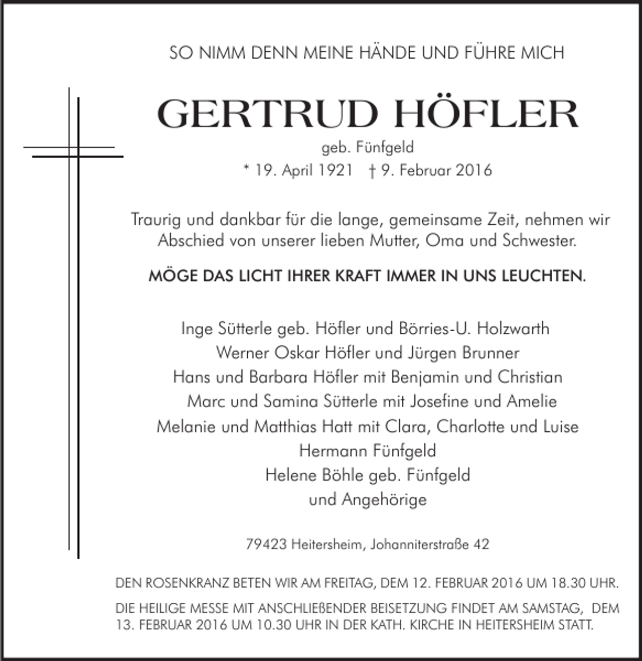 <p>SO NIMM DENN MEINE HÄNDE UND FÜHRE MICH</p><p>GERTRUD HÖFLER<br />geb. Fünfgeld<br />* 19. April 1921 † 9. Februar 2016</p><p>Traurig und dankbar für die lange, gemeinsame Zeit, nehmen wir<br />Abschied von unserer lieben Mutter, Oma und Schwester.<br />MÖGE DAS LICHT IHRER KRAFT IMMER IN UNS LEUCHTEN.</p><p>Inge Sütterle geb. Höfler und Börries-U. Holzwarth<br />Werner Oskar Höfler und Jürgen Brunner<br />Hans und Barbara Höfler mit Benjamin und Christian<br />Marc und Samina Sütterle mit Josefine und Amelie<br />Melanie und Matthias Hatt mit Clara, Charlotte und Luise<br />Hermann Fünfgeld<br />Helene Böhle geb. Fünfgeld<br />und Angehörige<br />79423 Heitersheim, Johanniterstraße 42<br />DEN ROSENKRANZ BETEN WIR AM FREITAG, DEM 12. FEBRUAR 2016 UM 18.30 UHR.<br />DIE HEILIGE MESSE MIT ANSCHLIEßENDER BEISETZUNG FINDET AM SAMSTAG, DEM<br />13. FEBRUAR 2016 UM 10.30 UHR IN DER KATH. KIRCHE IN HEITERSHEIM STATT.</p>