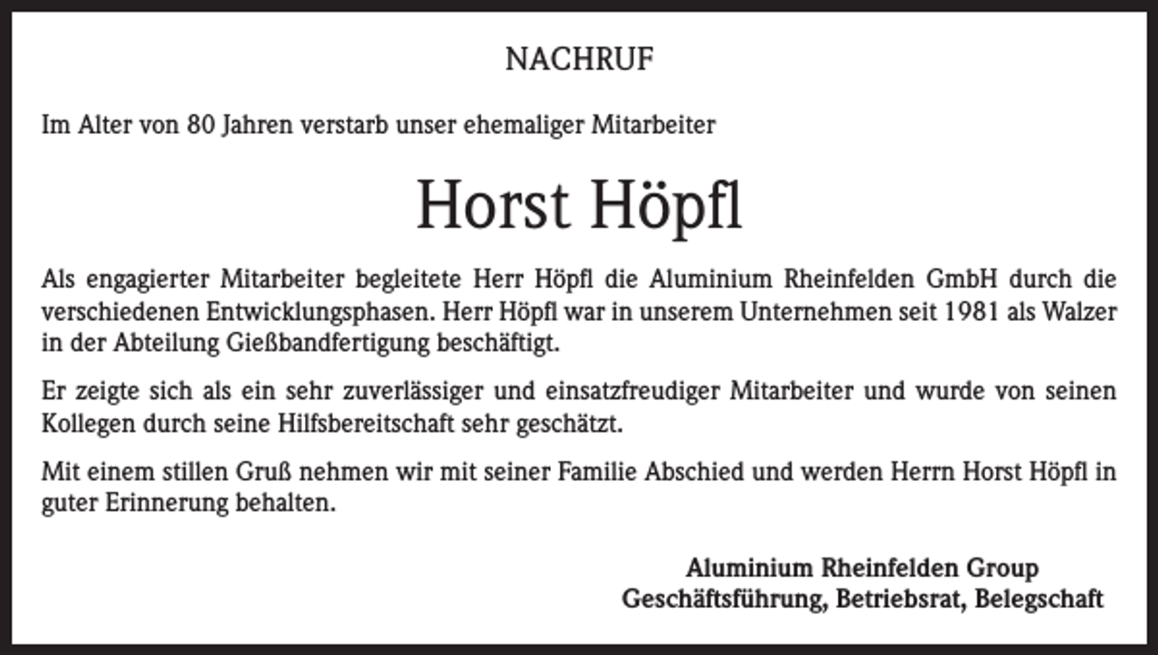 <p>NACHRUF<br />Im Alter von 80 Jahren verstarb unser ehemaliger Mitarbeiter</p><p>Horst Höpfl<br />Als engagierter Mitarbeiter begleitete Herr Höpfl die Aluminium Rheinfelden GmbH durch die<br />verschiedenen Entwicklungsphasen. Herr Höpfl war in unserem Unternehmen seit 1981 als Walzer<br />in der Abteilung Gießbandfertigung beschäftigt.<br />Er zeigte sich als ein sehr zuverlässiger und einsatzfreudiger Mitarbeiter und wurde von seinen<br />Kollegen durch seine Hilfsbereitschaft sehr geschätzt.<br />Mit einem stillen Gruß nehmen wir mit seiner Familie Abschied und werden Herrn Horst Höpfl in<br />guter Erinnerung behalten.<br />Aluminium Rheinfelden Group<br />Geschäftsführung, Betriebsrat, Belegschaft</p>