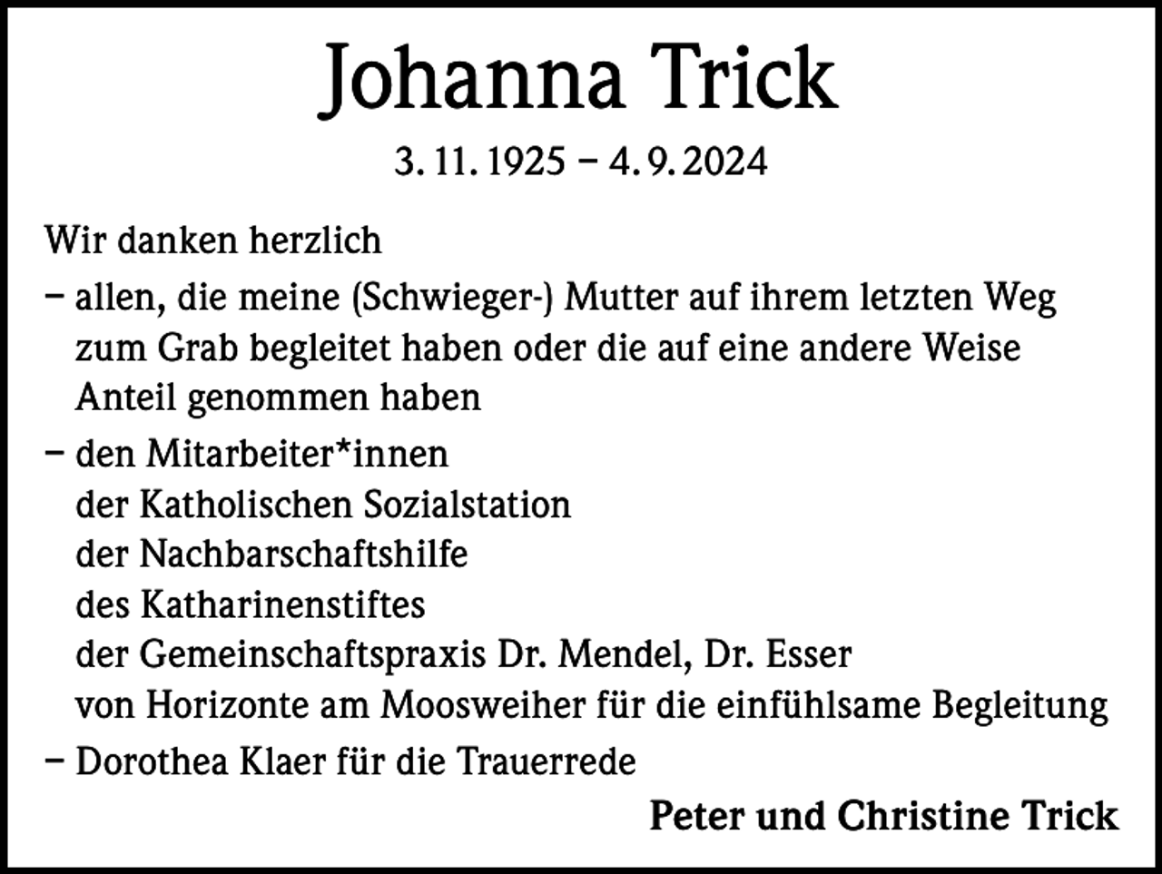 <p>Johanna Trick<br />3. 11. 1925 – 4. 9. 2024<br />Wir danken herzlich<br />– allen, die meine (Schwieger-) Mutter auf ihrem letzten Weg<br />zum Grab begleitet haben oder die auf eine andere Weise<br />Anteil genommen haben<br />– den Mitarbeiter*innen<br />der Katholischen Sozialstation<br />der Nachbarschaftshilfe<br />des Katharinenstiftes<br />der Gemeinschaftspraxis Dr. Mendel, Dr. Esser<br />von Horizonte am Moosweiher für die einfühlsame Begleitung<br />– Dorothea Klaer für die Trauerrede</p><p>Peter und Christine Trick</p>