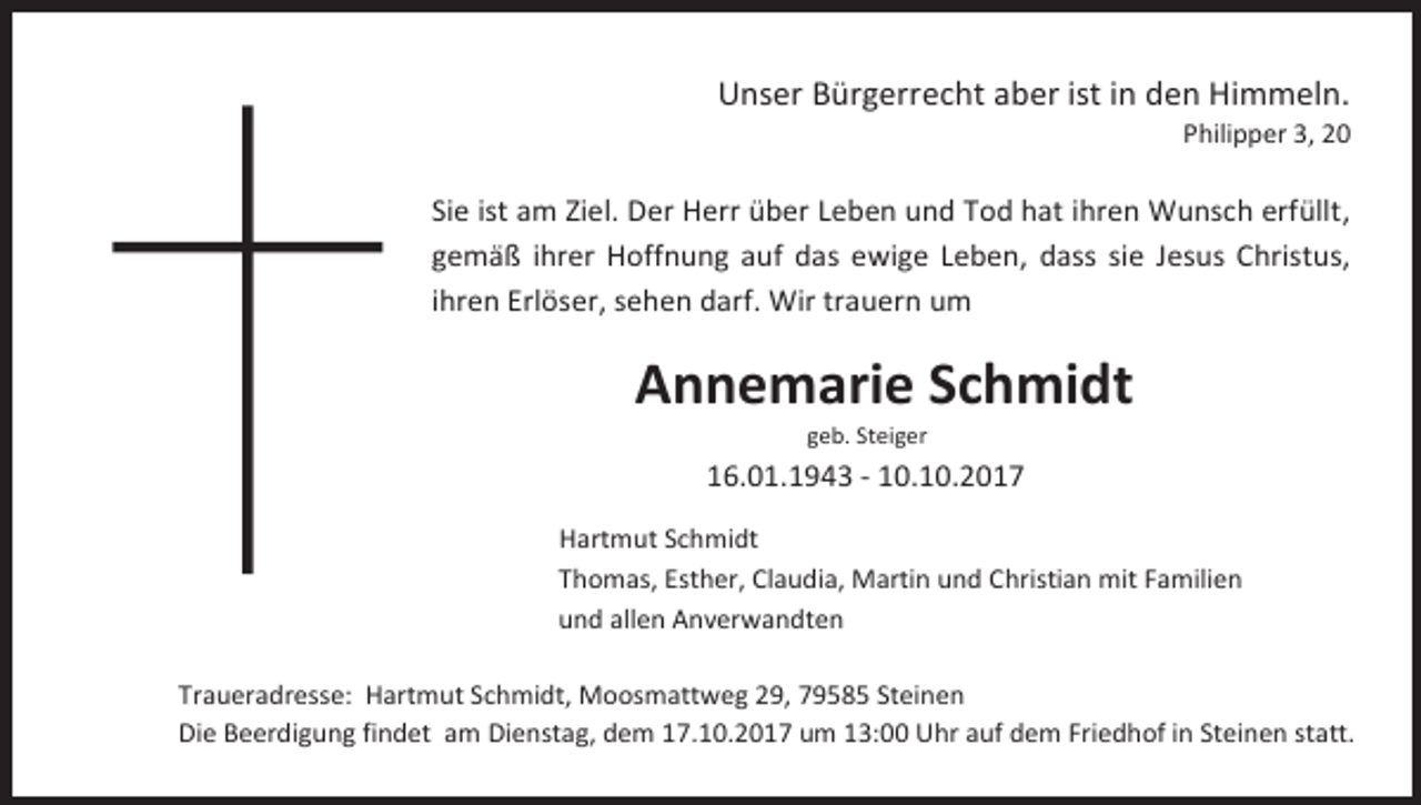 <p>Unser Bürgerrecht aber ist in den Himmeln.</p><p>Philipper 3, 20</p><p>Sie ist am Ziel. Der Herr über Leben und Tod hat ihren Wunsch erfüllt,<br />gemäß ihrer Hoffnung auf das ewige Leben, dass sie Jesus Christus,<br />ihren Erlöser, sehen darf. Wir trauern um</p><p>Annemarie Schmidt<br />geb. Steiger</p><p>16.01.1943 - 10.10.2017<br />Hartmut Schmidt<br />Thomas, Esther, Claudia, Martin und Christian mit Familien<br />und allen Anverwandten<br />Traueradresse: Hartmut Schmidt, Moosmattweg 29, 79585 Steinen<br />Die Beerdigung findet am Dienstag, dem 17.10.2017 um 13:00 Uhr auf dem Friedhof in Steinen statt.</p>