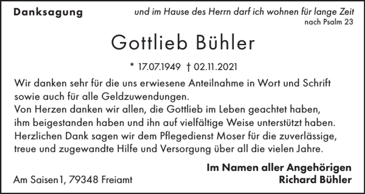 <p>Danksagung</p><p>und im Hause des Herrn darf ich wohnen für lange Zeit<br />nach Psalm 23</p><p>Gottlieb Bühler<br />* 17.07.1949 † 02.11.2021</p><p>Wir danken sehr für die uns erwiesene Anteilnahme in Wort und Schrift<br />sowie auch für alle Geldzuwendungen.<br />Von Herzen danken wir allen, die Gottlieb im Leben geachtet haben,<br />ihm beigestanden haben und ihn auf vielfältige Weise unterstützt haben.<br />Herzlichen Dank sagen wir dem Pflegedienst Moser für die zuverlässige,<br />treue und zugewandte Hilfe und Versorgung über all die vielen Jahre.<br />Am Saisen1, 79348 Freiamt</p><p>Im Namen aller Angehörigen<br />Richard Bühler</p>