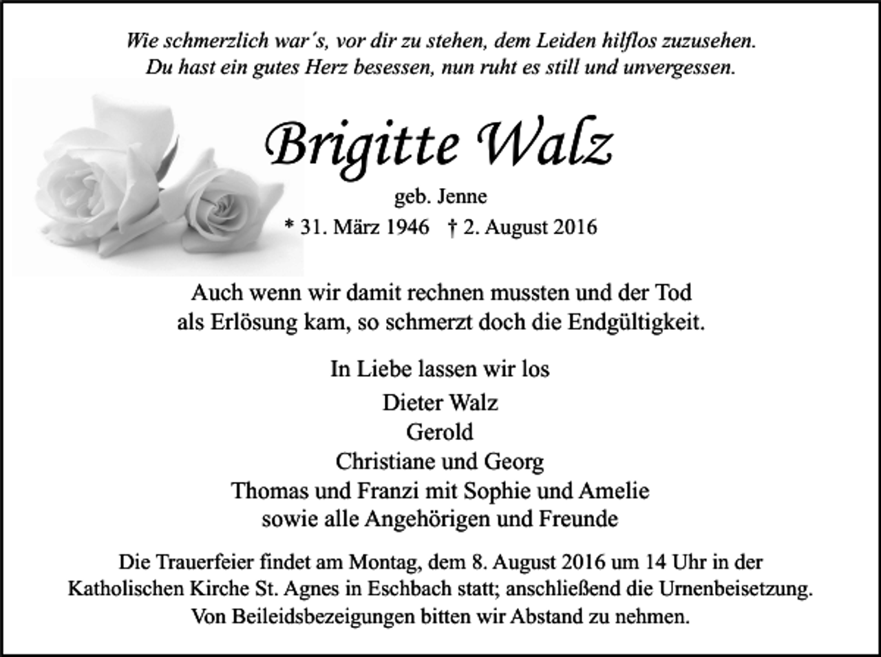 <p>Wie schmerzlich war´s, vor dir zu stehen, dem Leiden hilflos zuzusehen.<br />Du hast ein gutes Herz besessen, nun ruht es still und unvergessen.</p><p>Brigitte Walz<br />geb. Jenne<br />* 31. März 1946 † 2. August 2016</p><p>Auch wenn wir damit rechnen mussten und der Tod<br />als Erlösung kam, so schmerzt doch die Endgültigkeit.<br />In Liebe lassen wir los<br />Dieter Walz<br />Gerold<br />Christiane und Georg<br />Thomas und Franzi mit Sophie und Amelie<br />sowie alle Angehörigen und Freunde<br />Die Trauerfeier findet am Montag, dem 8. August 2016 um 14 Uhr in der<br />Katholischen Kirche St. Agnes in Eschbach statt; anschließend die Urnenbeisetzung.<br />Von Beileidsbezeigungen bitten wir Abstand zu nehmen.</p>