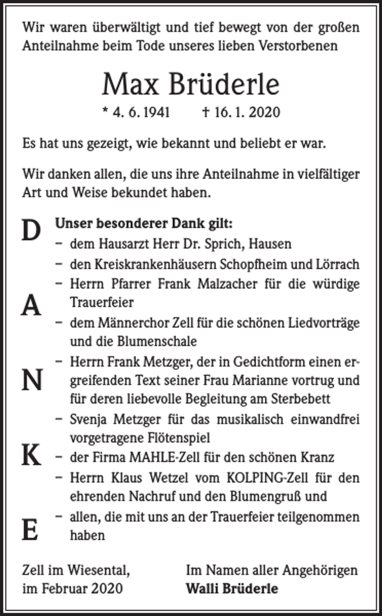 <p>Wir waren überwältigt und tief bewegt von der großen<br />Anteilnahme beim Tode unseres lieben Verstorbenen</p><p>Max Brüderle<br />* 4. 6. 1941 † 16. 1. 2020<br />Es hat uns gezeigt, wie bekannt und beliebt er war.<br />Wir danken allen, die uns ihre Anteilnahme in vielfältiger<br />Art und Weise bekundet haben.</p><p>D<br />A<br />N<br />K<br />E</p><p>Unser besonderer Dank gilt:<br />– dem Hausarzt Herr Dr. Sprich, Hausen<br />– den Kreiskrankenhäusern Schopfheim und Lörrach<br />– Herrn Pfarrer Frank Malzacher für die würdige<br />Trauerfeier<br />– dem Männerchor Zell für die schönen Liedvorträge<br />und die Blumenschale<br />– Herrn Frank Metzger, der in Gedichtform einen ergreifenden Text seiner Frau Marianne vortrug und<br />für deren liebevolle Begleitung am Sterbebett<br />– Svenja Metzger für das musikalisch einwandfrei<br />vorgetragene Flötenspiel<br />– der Firma MAHLE-Zell für den schönen Kranz<br />– Herrn Klaus Wetzel vom KOLPING-Zell für den<br />­ehrenden Nachruf und den Blumengruß und<br />– allen, die mit uns an der Trauerfeier teilgenommen<br />haben</p><p>Zell im Wiesental,<br />im Februar 2020</p><p>Im Namen aller Angehörigen<br />Walli Brüderle</p>