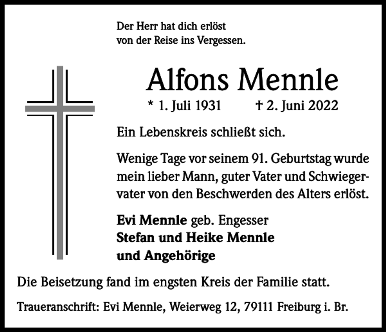 <p>Der Herr hat dich erlöst<br />von der Reise ins Vergessen.</p><p>Alfons Mennle<br />* 1. Juli 1931</p><p>† 2. Juni 2022</p><p>Ein Lebenskreis schließt sich.<br />Wenige Tage vor seinem 91. Geburtstag wurde<br />mein lieber Mann, guter Vater und Schwiegervater von den Beschwerden des Alters erlöst.<br />Evi Mennle geb. Engesser<br />Stefan und Heike Mennle<br />und Angehörige<br />Die Beisetzung fand im engsten Kreis der Familie statt.<br />Traueranschrift: Evi Mennle, Weierweg 12, 79111 Freiburg i. Br.</p>