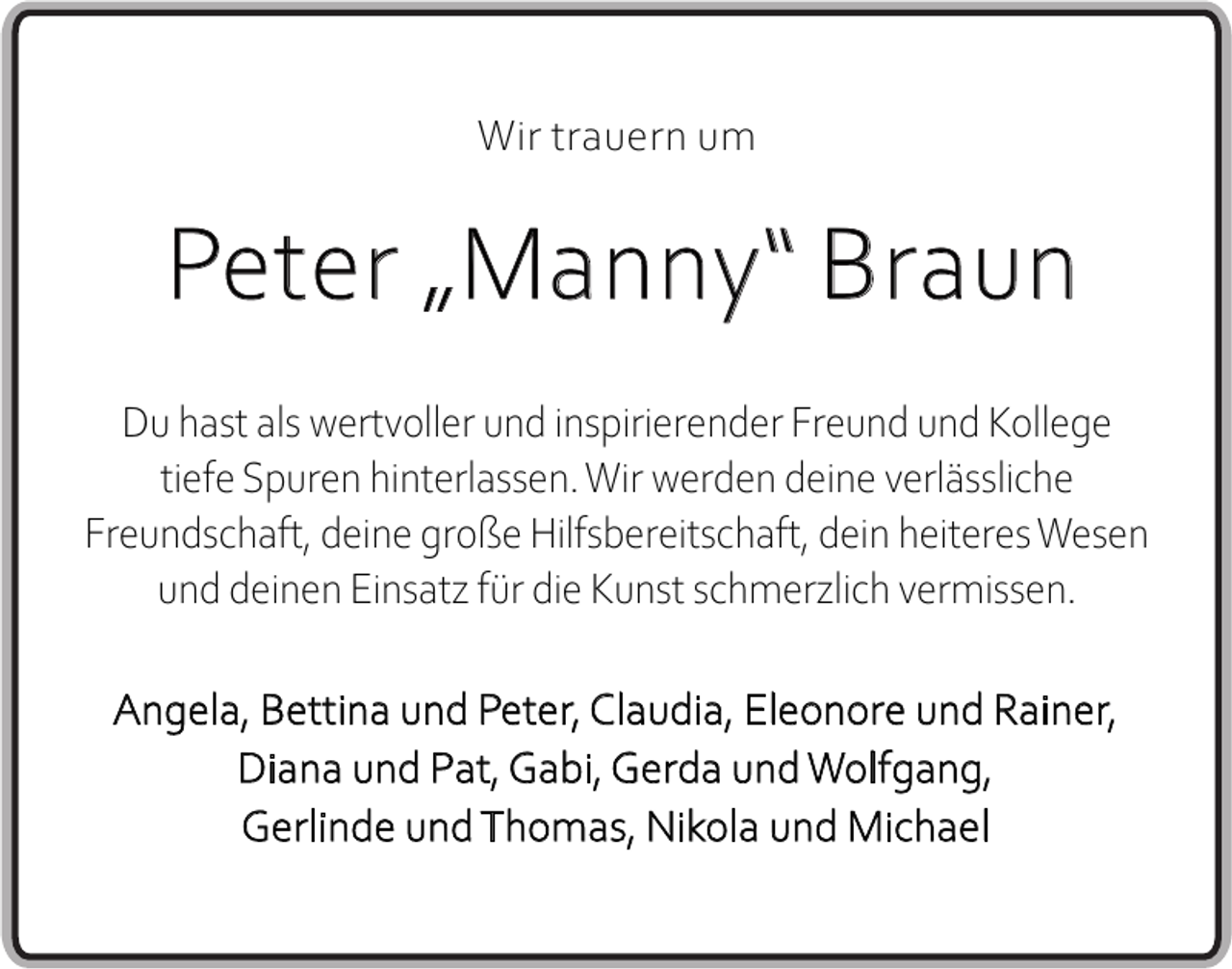 <p>Wir trauern um</p><p>Peter „Manny“ Braun<br />Du hast als wertvoller und inspirierender Freund und Kollege<br />tiefe Spuren hinterlassen. Wir werden deine verlässliche<br />Freundschaft, deine große Hilfsbereitschaft, dein heiteres Wesen<br />und deinen Einsatz für die Kunst schmerzlich vermissen.<br />Angela, Bettina und Peter, Claudia, Eleonore und Rainer,<br />Diana und Pat, Gabi, Gerda und Wolfgang,<br />Gerlinde und Thomas, Nikola und Michael</p>