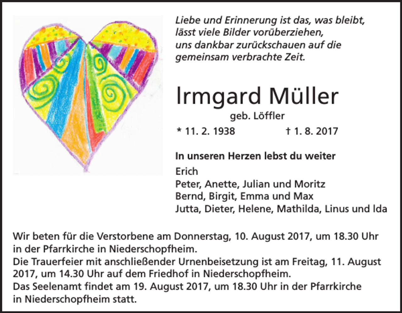 <p>Liebe und Erinnerung ist das, was bleibt,<br />lässt viele Bilder vorüberziehen,<br />uns dankbar zurückschauen auf die<br />gemeinsam verbrachte Zeit.</p><p>lrmgard Müller<br />geb. Löffler<br />* 11. 2. 1938</p><p>† 1. 8. 2017</p><p>In unseren Herzen lebst du weiter<br />Erich<br />Peter, Anette, Julian und Moritz<br />Bernd, Birgit, Emma und Max<br />Jutta, Dieter, Helene, Mathilda, Linus und lda<br />Wir beten für die Verstorbene am Donnerstag, 10. August 2017, um 18.30 Uhr<br />in der Pfarrkirche in Niederschopfheim.<br />Die Trauerfeier mit anschließender Urnenbeisetzung ist am Freitag, 11. August<br />2017, um 14.30 Uhr auf dem Friedhof in Niederschopfheim.<br />Das Seelenamt findet am 19. August 2017, um 18.30 Uhr in der Pfarrkirche<br />in Niederschopfheim statt.</p>