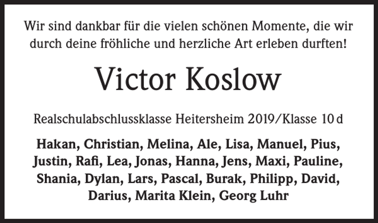 <p>Wir sind dankbar für die vielen schönen Momente, die wir<br />durch deine fröhliche und herzliche Art erleben durften!</p><p>Victor Koslow<br />Realschulabschlussklasse Heitersheim 2019/Klasse 10 d<br />Hakan, Christian, Melina, Ale, Lisa, Manuel, Pius,<br />Justin, Rafi, Lea, Jonas, Hanna, Jens, Maxi, Pauline,<br />Shania, Dylan, Lars, Pascal, Burak, Philipp, David,<br />Darius, Marita Klein, Georg Luhr</p>