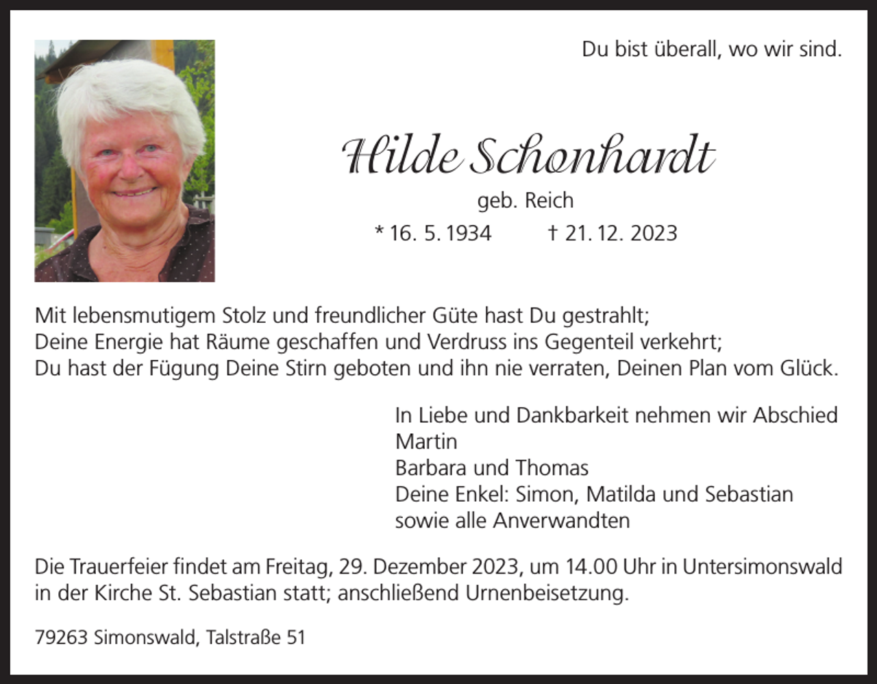 <p>Du bist überall, wo wir sind.</p><p>Hilde Schonhardt<br />geb. Reich<br />* 16. 5. 1934</p><p>† 21. 12. 2023</p><p>Mit lebensmutigem Stolz und freundlicher Güte hast Du gestrahlt;<br />Deine Energie hat Räume geschaffen und Verdruss ins Gegenteil verkehrt;<br />Du hast der Fügung Deine Stirn geboten und ihn nie verraten, Deinen Plan vom Glück.<br />In Liebe und Dankbarkeit nehmen wir Abschied<br />Martin<br />Barbara und Thomas<br />Deine Enkel: Simon, Matilda und Sebastian<br />sowie alle Anverwandten<br />Die Trauerfeier findet am Freitag, 29. Dezember 2023, um 14.00 Uhr in Untersimonswald<br />in der Kirche St. Sebastian statt; anschließend Urnenbeisetzung.<br />79263 Simonswald, Talstraße 51</p>