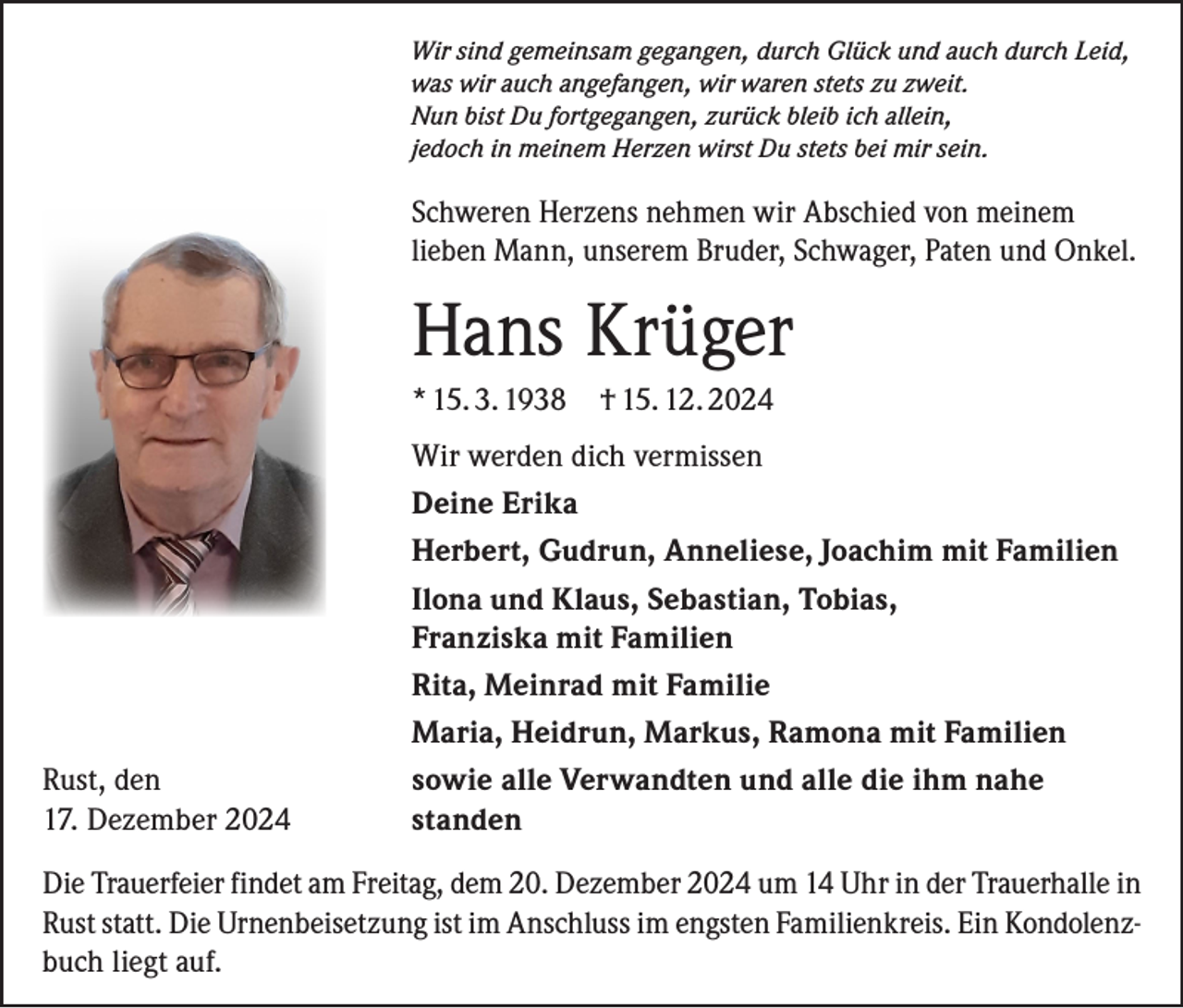 <p>Wir sind gemeinsam gegangen, durch Glück und auch durch Leid,<br />was wir auch angefangen, wir waren stets zu zweit.<br />Nun bist Du fortgegangen, zurück bleib ich allein,<br />jedoch in meinem Herzen wirst Du stets bei mir sein.</p><p>Schweren Herzens nehmen wir Abschied von meinem<br />lieben Mann, unserem Bruder, Schwager, Paten und Onkel.</p><p>Hans Krüger<br />* 15. 3. 1938 † 15. 12. 2024</p><p>Wir werden dich vermissen</p><p>Deine Erika</p><p>Herbert, Gudrun, Anneliese, Joachim mit Familien</p><p>Ilona und Klaus, Sebastian, Tobias,</p><p>Franziska mit Familien</p><p>Rita, Meinrad mit Familie</p><p>Maria, Heidrun, Markus, Ramona mit Familien<br />Rust, den<br />sowie alle Verwandten und alle die ihm nahe<br />17. Dezember 2024 standen<br />Die Trauerfeier findet am Freitag, dem 20. Dezember 2024 um 14 Uhr in der Trauerhalle in<br />Rust statt. Die Urnenbeisetzung ist im Anschluss im engsten Familienkreis. Ein Kondolenzbuch liegt auf.</p>