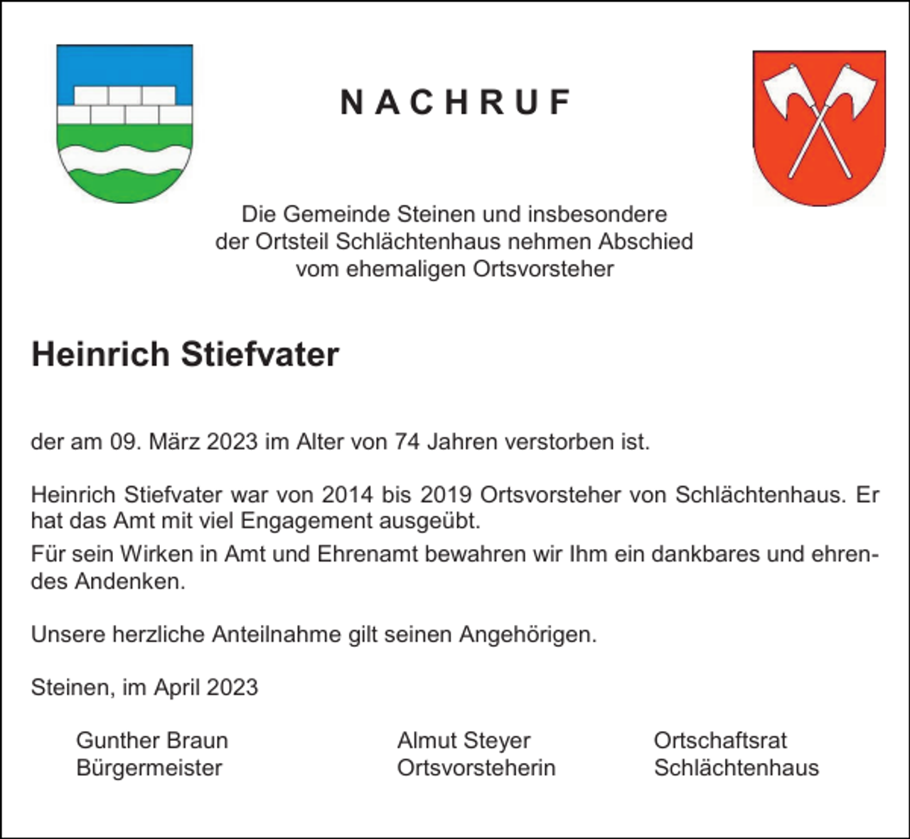 <p>NACHRUF</p><p>Die Gemeinde Steinen und insbesondere<br />der Ortsteil Schlächtenhaus nehmen Abschied<br />vom ehemaligen Ortsvorsteher</p><p>Heinrich Stiefvater<br />der am 09. März 2023 im Alter von 74 Jahren verstorben ist.<br />Heinrich Stiefvater war von 2014 bis 2019 Ortsvorsteher von Schlächtenhaus. Er<br />hat das Amt mit viel Engagement ausgeübt.<br />Für sein Wirken in Amt und Ehrenamt bewahren wir Ihm ein dankbares und ehrendes Andenken.<br />Unsere herzliche Anteilnahme gilt seinen Angehörigen.<br />Steinen, im April 2023<br />Gunther Braun<br />Bürgermeister</p><p>Almut Steyer<br />Ortsvorsteherin</p><p>Ortschaftsrat<br />Schlächtenhaus</p>