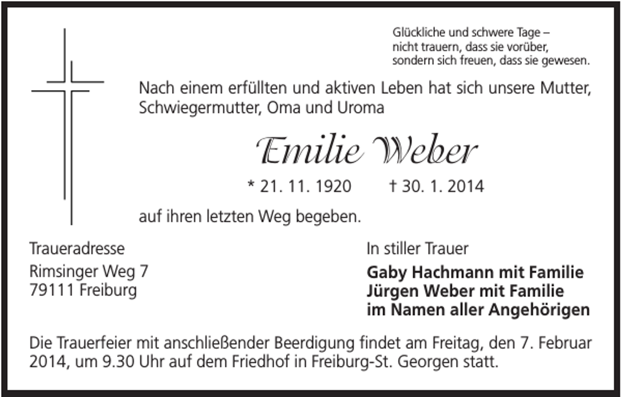 <p>Glückliche und schwere Tage –<br />nicht trauern, dass sie vorüber,<br />sondern sich freuen, dass sie gewesen.</p><p>Nach einem erfüllten und aktiven Leben hat sich unsere Mutter,<br />Schwiegermutter, Oma und Uroma</p><p>Emilie Weber<br />* 21. 11. 1920</p><p>† 30. 1. 2014</p><p>auf ihren letzten Weg begeben.<br />Traueradresse<br />Rimsinger Weg 9111 Freiburg</p><p>In stiller Trauer<br />Gaby Hachmann mit Familie<br />Jürgen Weber mit Familie<br />im Namen aller Angehörigen</p><p>Die Trauerfeier mit anschließender Beerdigung findet am Freitag, den 7. Februar<br />2014, um 9.30 Uhr auf dem Friedhof in Freiburg-St. Georgen statt.</p>
