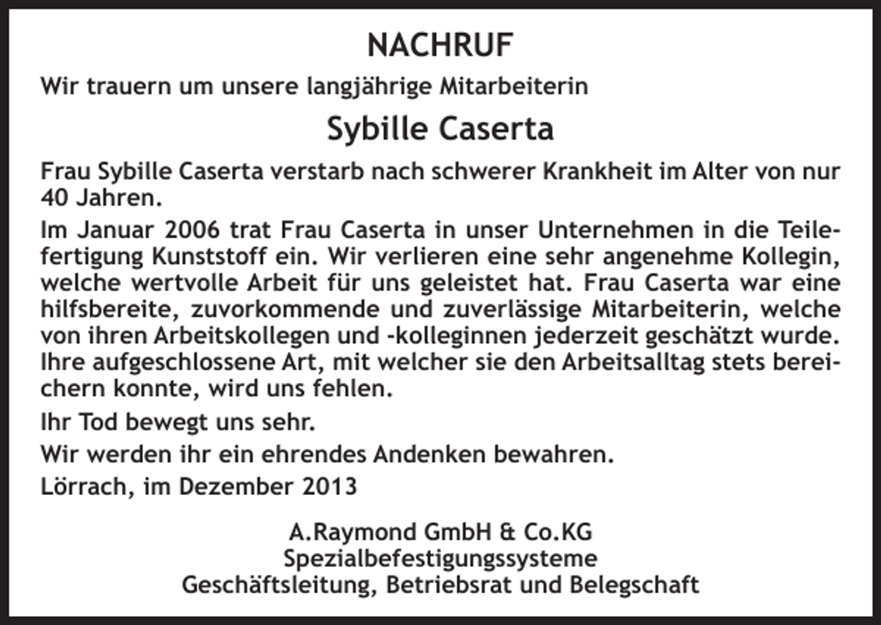<p>NACHRUF<br />Wir trauern um unsere langjährige Mitarbeiterin</p><p>Sybille Caserta<br />Frau Sybille Caserta verstarb nach schwerer Krankheit im Alter von nur<br />40 Jahren.<br />Im Januar 2006 trat Frau Caserta in unser Unternehmen in die Teilefertigung Kunststoff ein. Wir verlieren eine sehr angenehme Kollegin,<br />welche wertvolle Arbeit für uns geleistet hat. Frau Caserta war eine<br />hilfsbereite, zuvorkommende und zuverlässige Mitarbeiterin, welche<br />von ihren Arbeitskollegen und -kolleginnen jederzeit geschätzt wurde.<br />Ihre aufgeschlossene Art, mit welcher sie den Arbeitsalltag stets bereichern konnte, wird uns fehlen.<br />Ihr Tod bewegt uns sehr.<br />Wir werden ihr ein ehrendes Andenken bewahren.<br />Lörrach, im Dezember 2013<br />A.Raymond GmbH &amp; Co.KG<br />Spezialbefestigungssysteme<br />Geschäftsleitung, Betriebsrat und Belegschaft</p>