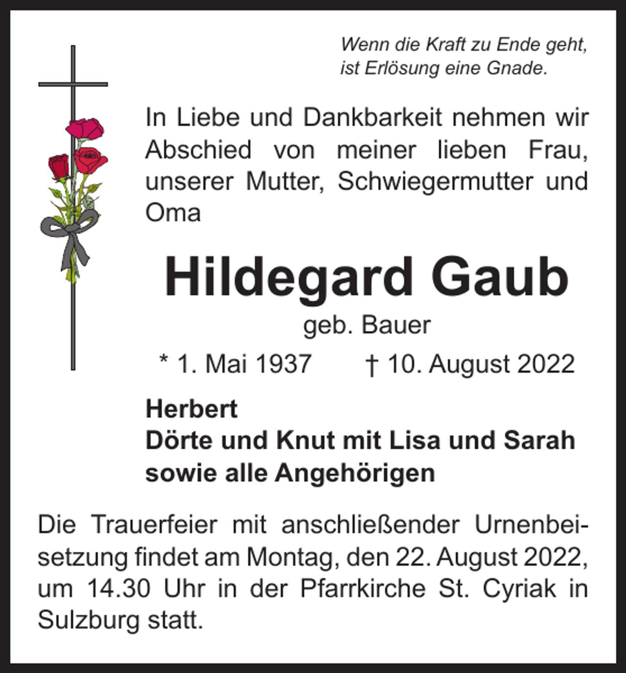 <p>Wenn die Kraft zu Ende geht,<br />ist Erlösung eine Gnade.</p><p>In Liebe und Dankbarkeit nehmen wir<br />Abschied von meiner lieben Frau,<br />­<br />unserer Mutter, Schwiegermutter und<br />Oma</p><p>Hildegard Gaub</p><p>geb. Bauer<br />* 1. Mai 1937 † 10. August 2022<br />Herbert<br />Dörte und Knut mit Lisa und Sarah<br />sowie alle Angehörigen<br />Die Trauerfeier mit anschließender Urnenbeisetzung findet am Montag, den 22. August 2022,<br />um 14.30 Uhr in der Pfarrkirche St. Cyriak in<br />Sulzburg statt.</p>