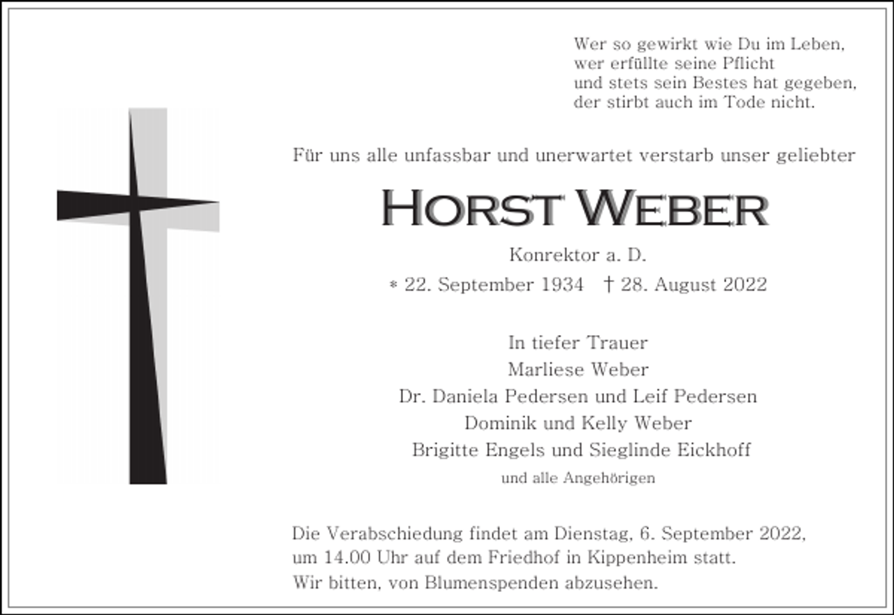 <p>Wer so gewirkt wie Du im Leben,<br />wer erfüllte seine Pflicht<br />und stets sein Bestes hat gegeben,<br />der stirbt auch im Tode nicht.</p><p>Für uns alle unfassbar und unerwartet verstarb unser geliebter</p><p>Horst Weber<br />Konrektor a. D.<br />* 22. September 1934</p><p>† 28. August 2022</p><p>In tiefer Trauer<br />Marliese Weber<br />Dr. Daniela Pedersen und Leif Pedersen<br />Dominik und Kelly Weber<br />Brigitte Engels und Sieglinde Eickhoff<br />und alle Angehörigen</p><p>Die Verabschiedung findet am Dienstag, 6. September 2022,<br />um 14.00 Uhr auf dem Friedhof in Kippenheim statt.<br />Wir bitten, von Blumenspenden abzusehen.</p>