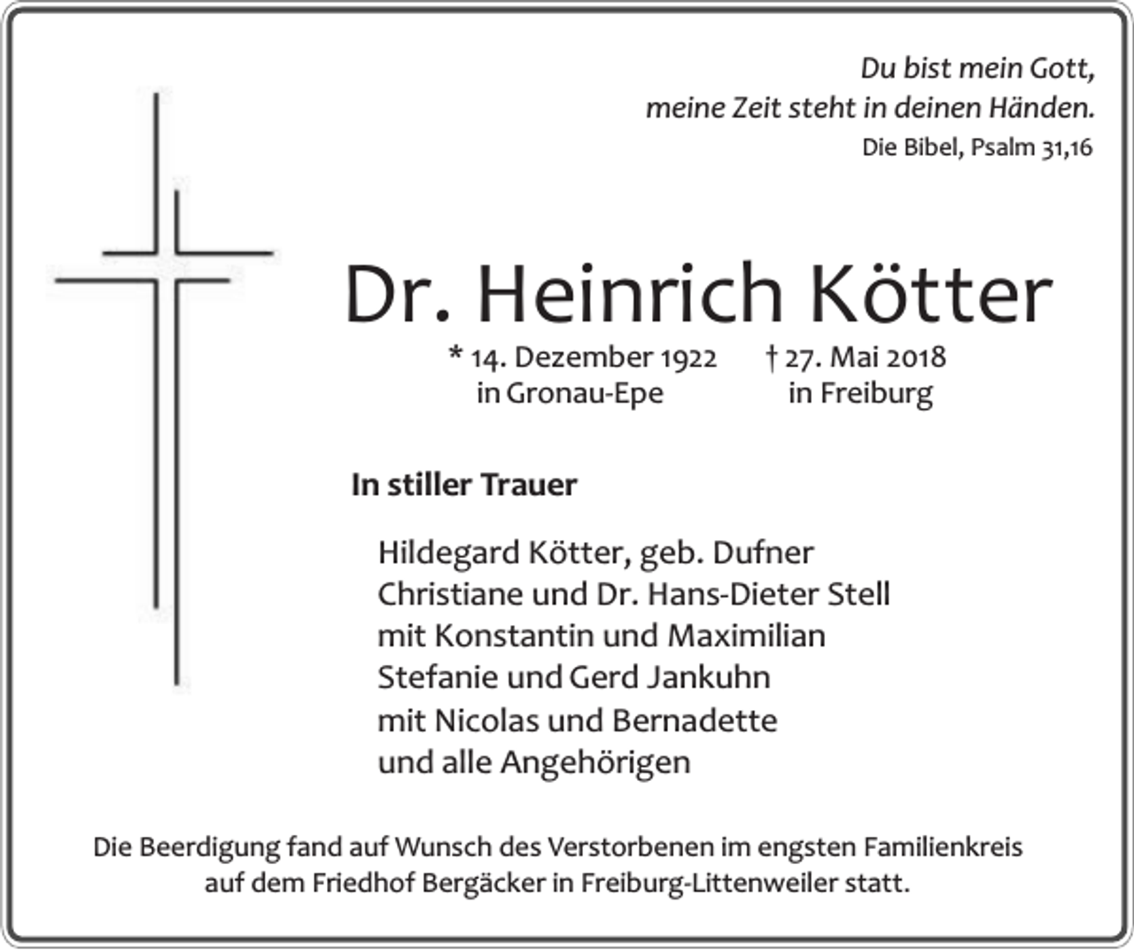 <p>Du bist mein Gott,<br />meine Zeit steht in deinen Händen.<br />Die Bibel, Psalm 31,16</p><p>Dr. Heinrich Kötter<br />* 14. Dezember 1922<br />in Gronau-Epe</p><p>† 27. Mai 2018<br />in Freiburg</p><p>In stiller Trauer<br />Hildegard Kötter, geb. Dufner<br />Christiane und Dr. Hans-Dieter Stell<br />mit Konstantin und Maximilian<br />Stefanie und Gerd Jankuhn<br />mit Nicolas und Bernadette<br />und alle Angehörigen<br />Die Beerdigung fand auf Wunsch des Verstorbenen im engsten Familienkreis<br />auf dem Friedhof Bergäcker in Freiburg-Littenweiler statt.</p>