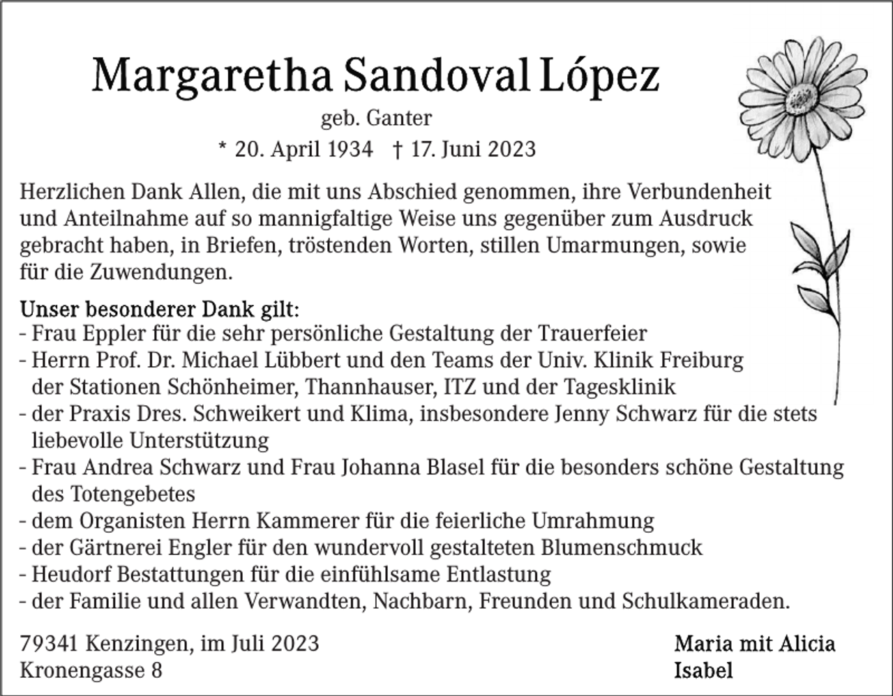 <p>geb. Ganter<br />* 20. April 1934 † 17. Juni 2023<br />Herzlichen Dank Allen, die mit uns Abschied genommen, ihre Verbundenheit<br />und Anteilnahme auf so mannigfaltige Weise uns gegenüber zum Ausdruck<br />gebracht haben, in Briefen, tröstenden Worten, stillen Umarmungen, sowie<br />für die Zuwendungen.<br />- Frau Eppler für die sehr persönliche Gestaltung der Trauerfeier<br />- Herrn Prof. Dr. Michael Lübbert und den Teams der Univ. Klinik Freiburg<br />der Stationen Schönheimer, Thannhauser, ITZ und der Tagesklinik<br />- der Praxis Dres. Schweikert und Klima, insbesondere Jenny Schwarz für die stets<br />liebevolle Unterstützung<br />- Frau Andrea Schwarz und Frau Johanna Blasel für die besonders schöne Gestaltung<br />des Totengebetes<br />- dem Organisten Herrn Kammerer für die feierliche Umrahmung<br />- der Gärtnerei Engler für den wundervoll gestalteten Blumenschmuck<br />- Heudorf Bestattungen für die einfühlsame Entlastung<br />- der Familie und allen Verwandten, Nachbarn, Freunden und Schulkameraden.<br />79341 Kenzingen, im Juli 2023<br />Kronengasse 8</p>