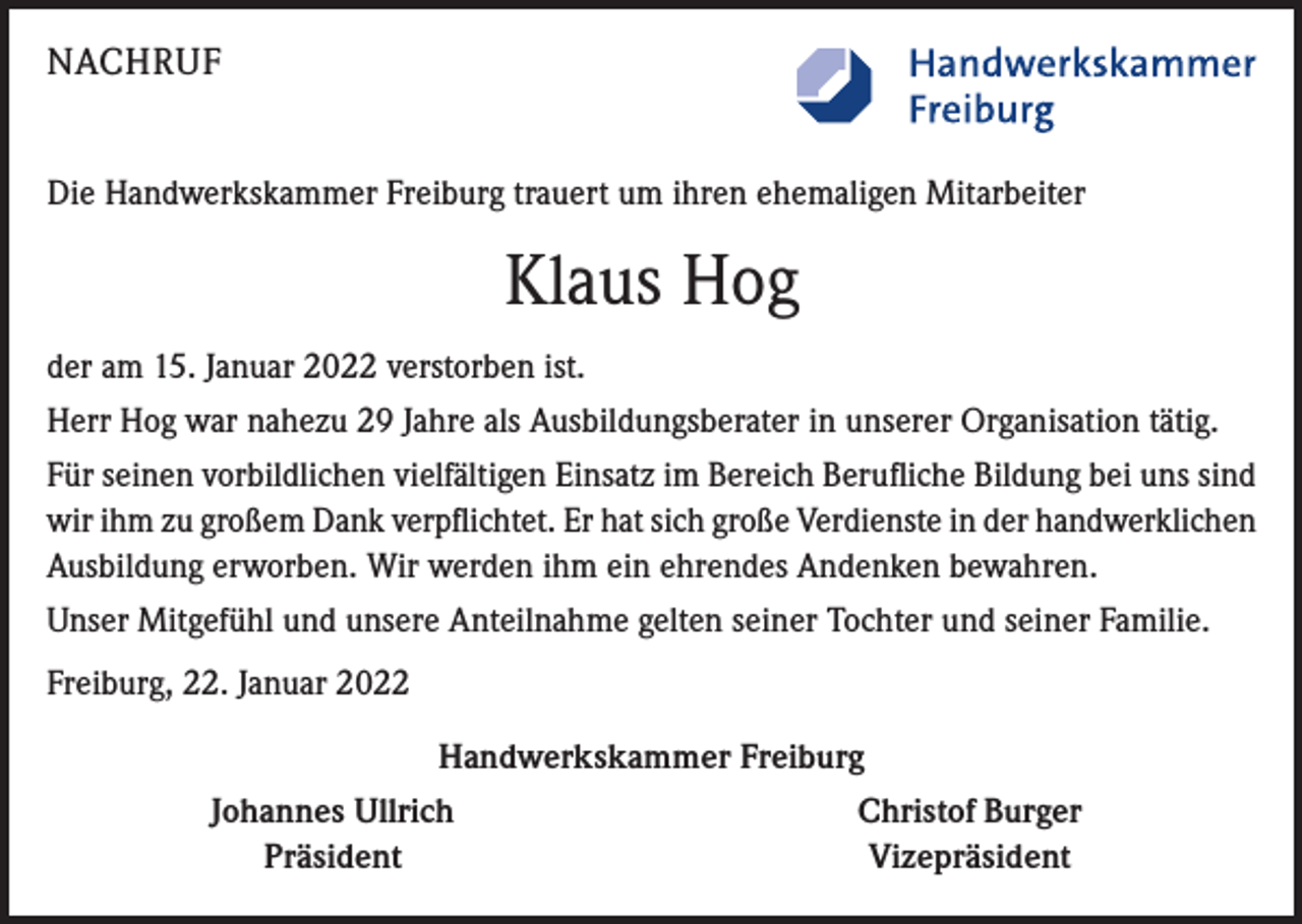 <p>NACHRUF<br />Die Handwerkskammer Freiburg trauert um ihren ehemaligen Mitarbeiter</p><p>Klaus Hog<br />der am 15. Januar 2022 verstorben ist.<br />Herr Hog war nahezu 29 Jahre als Ausbildungsberater in unserer Organisation tätig.<br />Für seinen vorbildlichen vielfältigen Einsatz im Bereich Berufliche Bildung bei uns sind<br />wir ihm zu großem Dank verpflichtet. Er hat sich große Verdienste in der handwerklichen<br />Ausbildung erworben. Wir werden ihm ein ehrendes Andenken bewahren.<br />Unser Mitgefühl und unsere Anteilnahme gelten seiner Tochter und seiner Familie.<br />Freiburg, 22. Januar 2022<br />Handwerkskammer Freiburg</p><p>Johannes Ullrich<br />Präsident</p><p>Christof Burger<br />Vizepräsident</p>