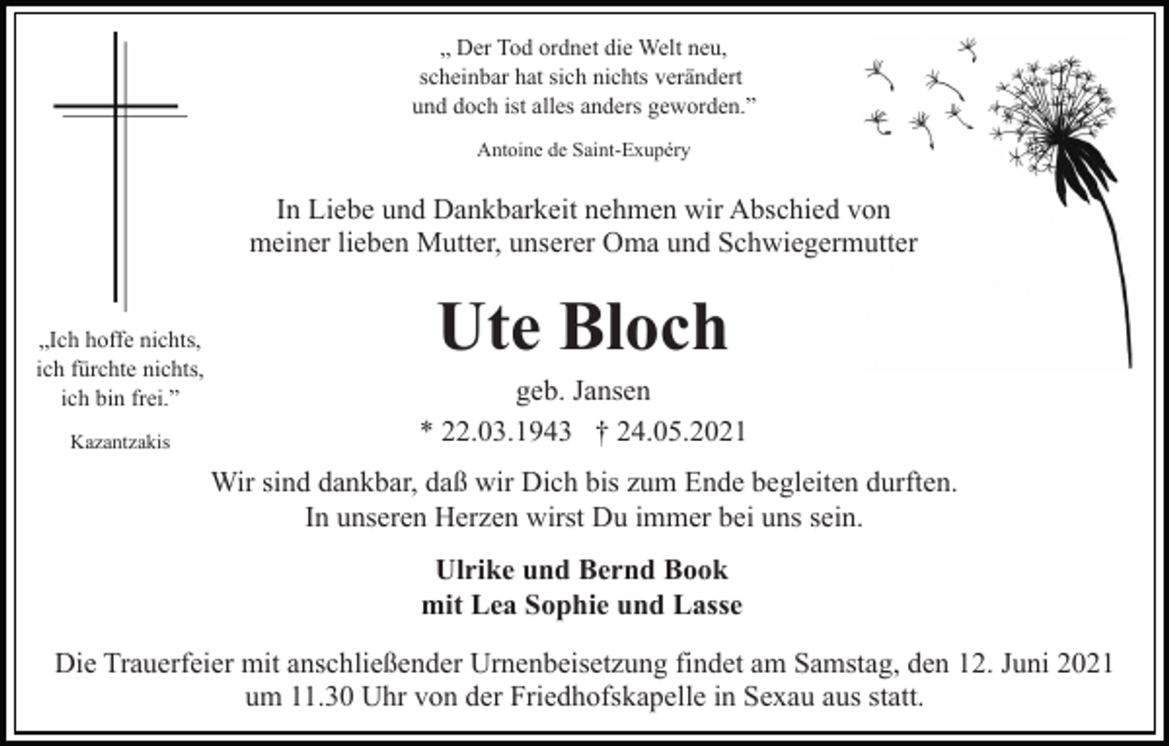 <p>„ Der Tod ordnet die Welt neu,<br />scheinbar hat sich nichts verändert<br />und doch ist alles anders geworden.”<br />Antoine de Saint-Exupéry</p><p>In Liebe und Dankbarkeit nehmen wir Abschied von<br />meiner lieben Mutter, unserer Oma und Schwiegermutter<br />„Ich hoffe nichts,<br />ich fürchte nichts,<br />ich bin frei.”<br />Kazantzakis</p><p>Ute Bloch<br />geb. Jansen<br />* 22.03.1943 † 24.05.2021<br />Wir sind dankbar, daß wir Dich bis zum Ende begleiten durften.<br />In unseren Herzen wirst Du immer bei uns sein.<br />Ulrike und Bernd Book<br />mit Lea Sophie und Lasse</p><p>Die Trauerfeier mit anschließender Urnenbeisetzung findet am Samstag, den 12. Juni 2021<br />um 11.30 Uhr von der Friedhofskapelle in Sexau aus statt.</p>