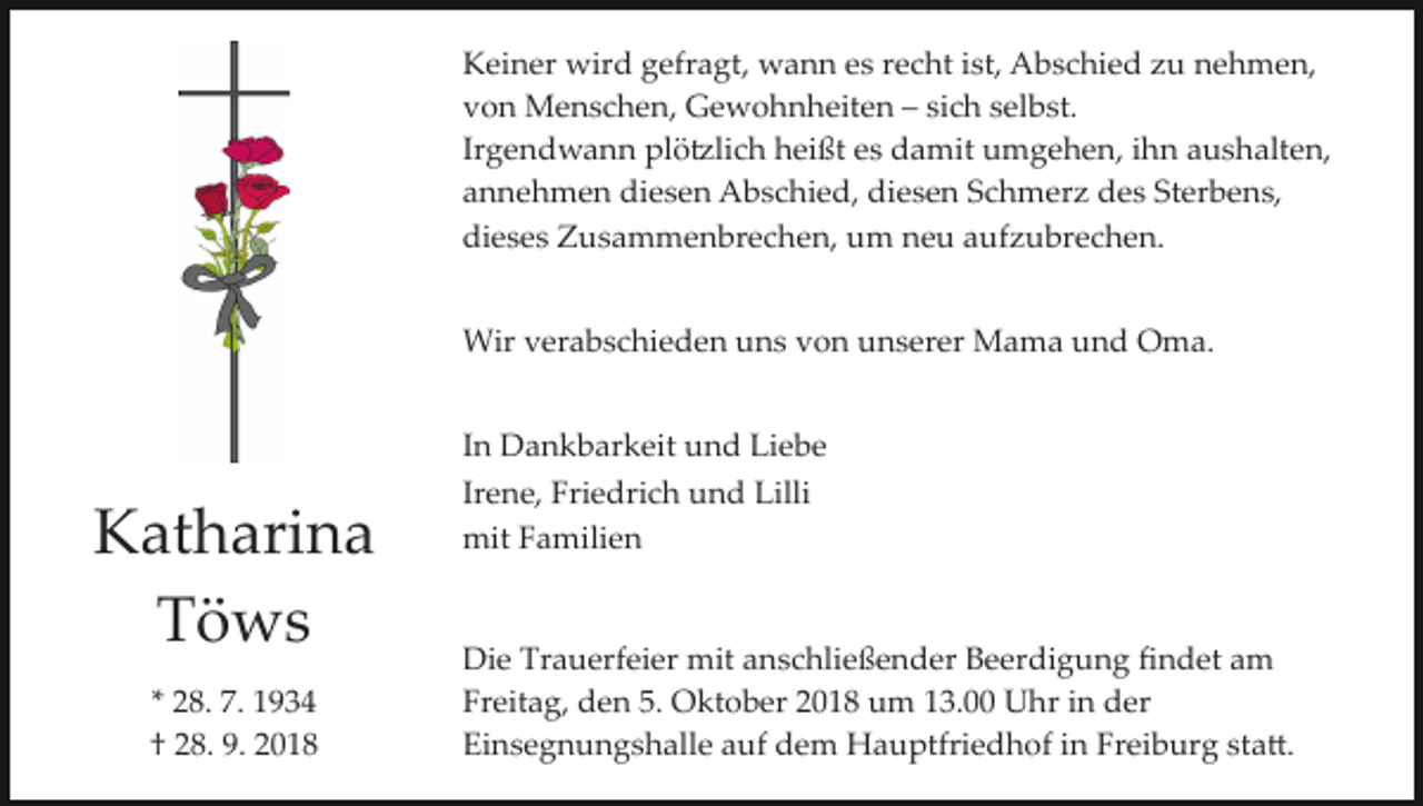 <p>Keiner wird gefragt, wann es recht ist, Abschied zu nehmen,<br />von Menschen, Gewohnheiten – sich selbst.<br />Irgendwann plö�lich heißt es damit umgehen, ihn aushalten,<br />annehmen diesen Abschied, diesen Schmerz des Sterbens,<br />dieses Zusammenbrechen, um neu aufzubrechen.<br />Wir verabschieden uns von unserer Mama und Oma.</p><p>Katharina<br />Töws<br />* 28. 7. 1934<br />† 28. 9. 2018</p><p>In Dankbarkeit und Liebe<br />Irene, Friedrich und Lilli<br />mit Familien</p><p>Die Trauerfeier mit anschließender Beerdigung ﬁndet am<br />Freitag, den 5. Oktober 2018 um 13.00 Uhr in der<br />Einsegnungshalle auf dem Hauptfriedhof in Freiburg sta�.</p>