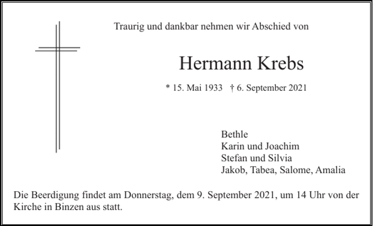 <p>Traurig und dankbar nehmen wir Abschied von</p><p>Hermann Krebs<br />* 15. Mai 1933 † 6. September 2021</p><p>Bethle<br />Karin und Joachim<br />Stefan und Silvia<br />Jakob, Tabea, Salome, Amalia<br />Die Beerdigung findet am Donnerstag, dem 9. September 2021, um 14 Uhr von der<br />Kirche in Binzen aus statt.</p>