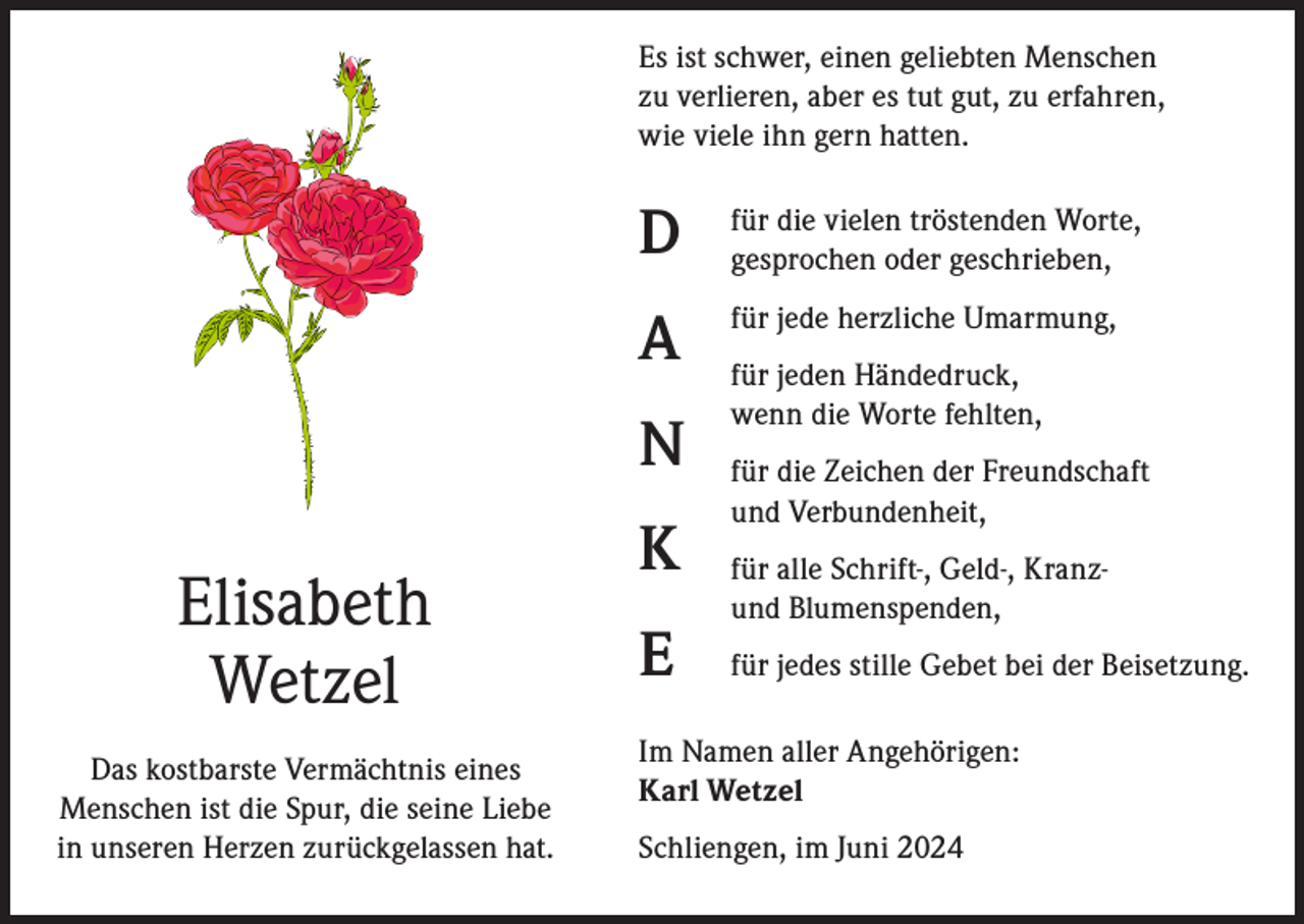 <p>Es ist schwer, einen geliebten Menschen<br />zu verlieren, aber es tut gut, zu erfahren,<br />wie viele ihn gern hatten.</p><p>D</p><p>für die vielen tröstenden Worte,<br />gesprochen oder geschrieben,</p><p>A</p><p>für jede herzliche Umarmung,</p><p>N</p><p>Elisabeth<br />Wetzel<br />Das kostbarste Vermächtnis eines<br />Menschen ist die Spur, die seine Liebe<br />in unseren Herzen zurückgelassen hat.</p><p>K<br />E</p><p>für jeden Händedruck,<br />wenn die Worte fehlten,<br />für die Zeichen der Freundschaft<br />und Verbundenheit,<br />für alle Schrift-, Geld-, Kranzund Blumenspenden,<br />für jedes stille Gebet bei der Beisetzung.</p><p>Im Namen aller Angehörigen:<br />Karl Wetzel<br />Schliengen, im Juni 2024</p>