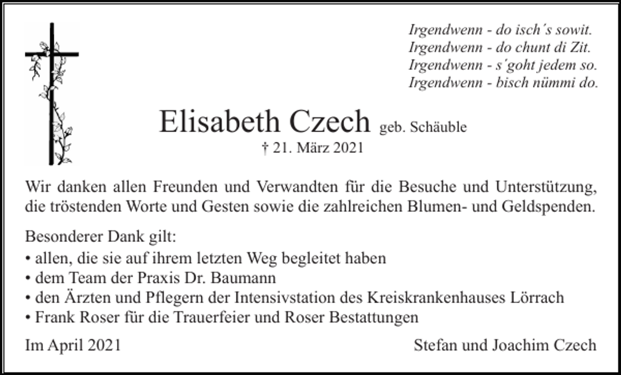 <p>Irgendwenn - do isch´s sowit.<br />Irgendwenn - do chunt di Zit.<br />Irgendwenn - s´goht jedem so.<br />Irgendwenn - bisch nümmi do.</p><p>Elisabeth Czech geb. Schäuble<br />† 21. März 2021</p><p>Wir danken allen Freunden und Verwandten für die Besuche und Unterstützung,<br />die tröstenden Worte und Gesten sowie die zahlreichen Blumen- und Geldspenden.<br />Besonderer Dank gilt:<br />• allen, die sie auf ihrem letzten Weg begleitet haben<br />• dem Team der Praxis Dr. Baumann<br />• den Ärzten und Pflegern der Intensivstation des Kreiskrankenhauses Lörrach<br />• Frank Roser für die Trauerfeier und Roser Bestattungen<br />Im April 2021</p><p>Stefan und Joachim Czech</p>