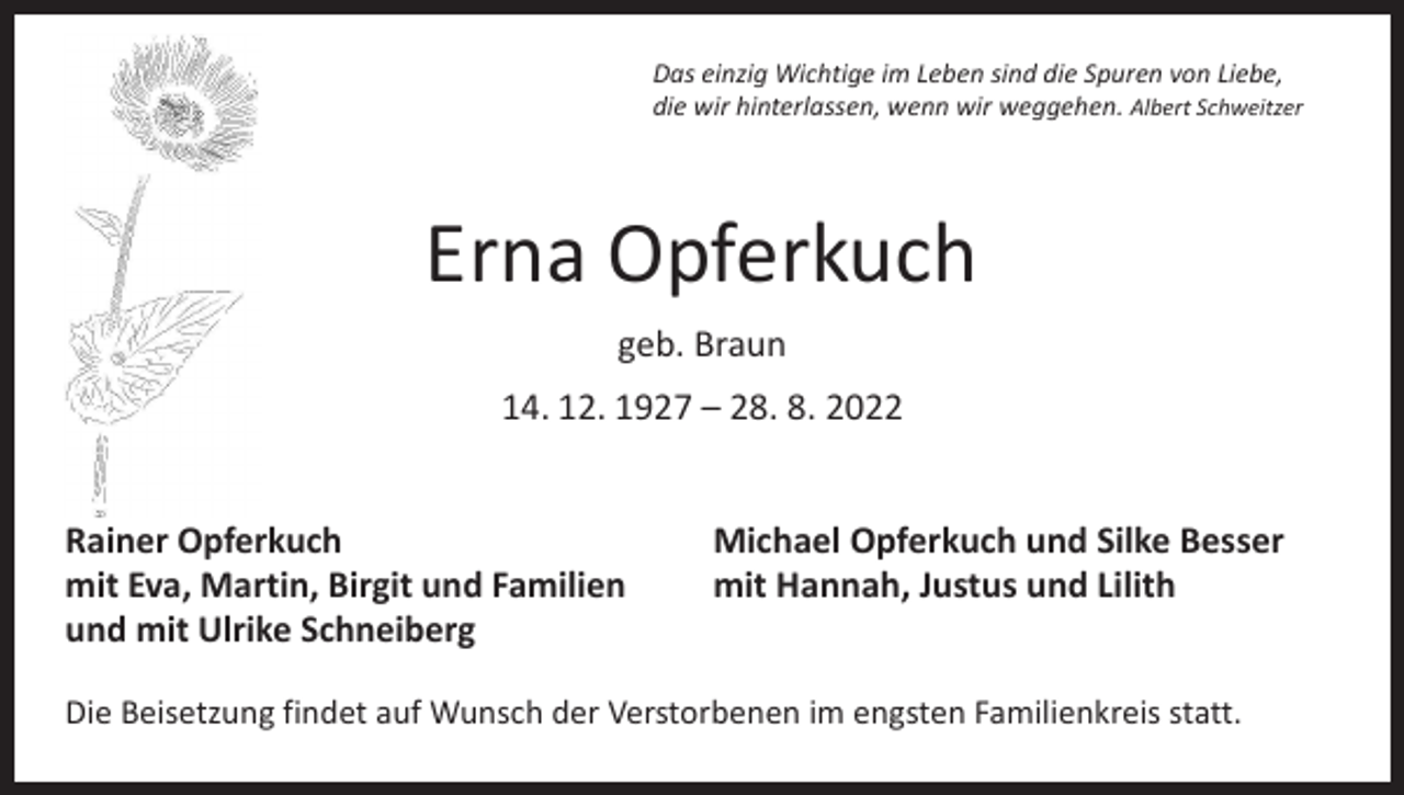 <p>Das einzig Wichtige im Leben sind die Spuren von Liebe,<br />die wir hinterlassen, wenn wir weggehen. Albert Schweitzer</p><p>Erna Opferkuch<br />geb. Braun<br />14. 12. 1927 – 28. 8. 2022<br />Rainer Opferkuch<br />mit Eva, Martin, Birgit und Familien<br />und mit Ulrike Schneiberg</p><p>Michael Opferkuch und Silke Besser<br />mit Hannah, Justus und Lilith</p><p>Die Beisetzung findet auf Wunsch der Verstorbenen im engsten Familienkreis statt.</p>