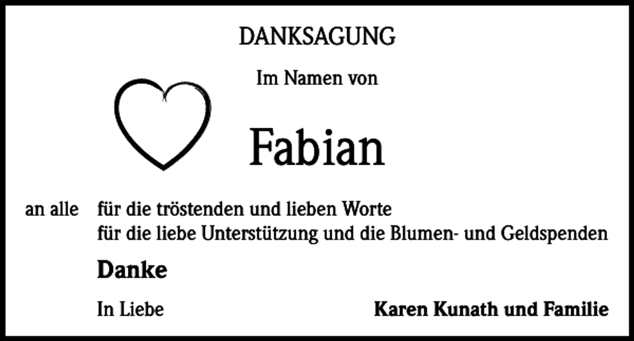 <p>DANKSAGUNG<br />Im Namen von</p><p>Fabian<br />an alle für die tröstenden und lieben Worte<br />für die liebe Unterstützung und die Blumen- und Geldspenden</p><p>Danke<br />In Liebe</p><p>Karen Kunath und Familie</p>