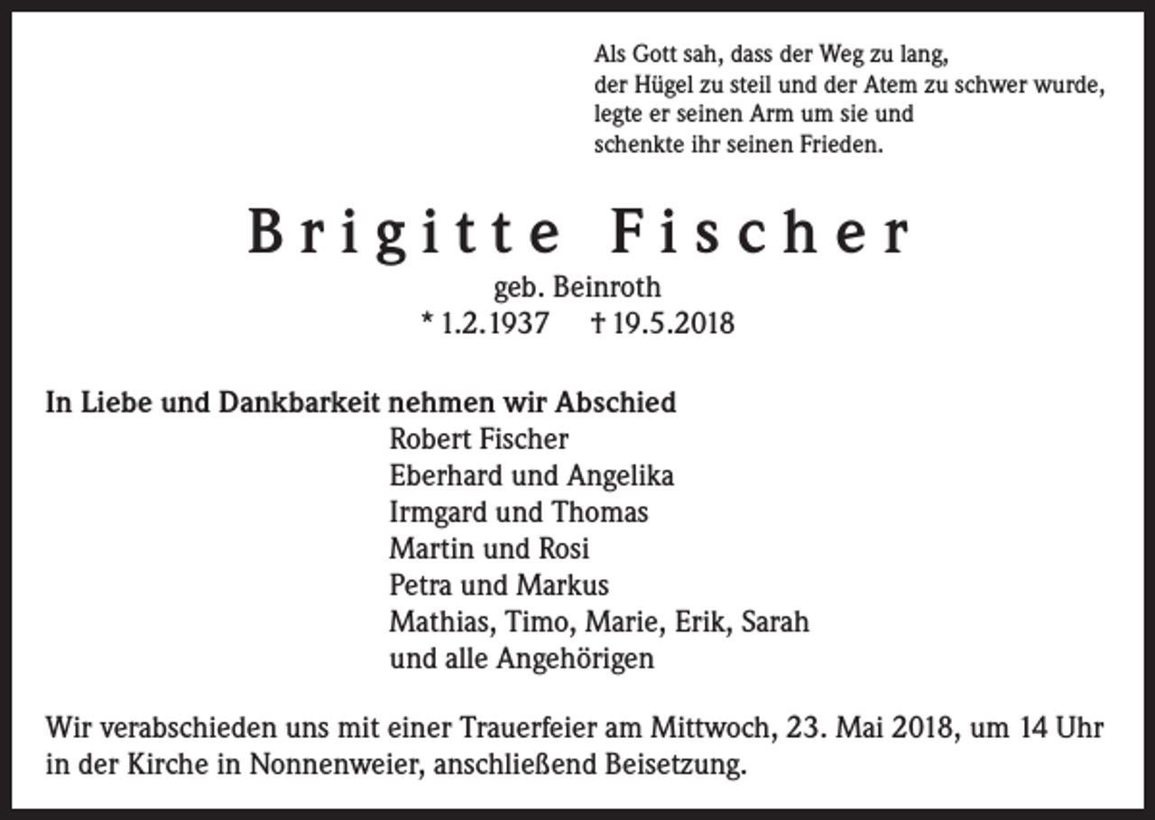 <p>Als Gott sah, dass der Weg zu lang,<br />der Hügel zu steil und der Atem zu schwer wurde,<br />legte er seinen Arm um sie und<br />schenkte ihr seinen Frieden.</p><p>Brigitte Fischer<br />geb. Beinroth<br />* 1.2.1937 † 19.5.2018</p><p>In Liebe und Dankbarkeit nehmen wir Abschied<br />Robert Fischer<br />Eberhard und Angelika<br />Irmgard und Thomas<br />Martin und Rosi<br />Petra und Markus<br />Mathias, Timo, Marie, Erik, Sarah<br />und alle Angehörigen<br />Wir verabschieden uns mit einer Trauerfeier am Mittwoch, 23. Mai 2018, um 14 Uhr<br />in der Kirche in Nonnenweier, anschließend Beisetzung.</p>