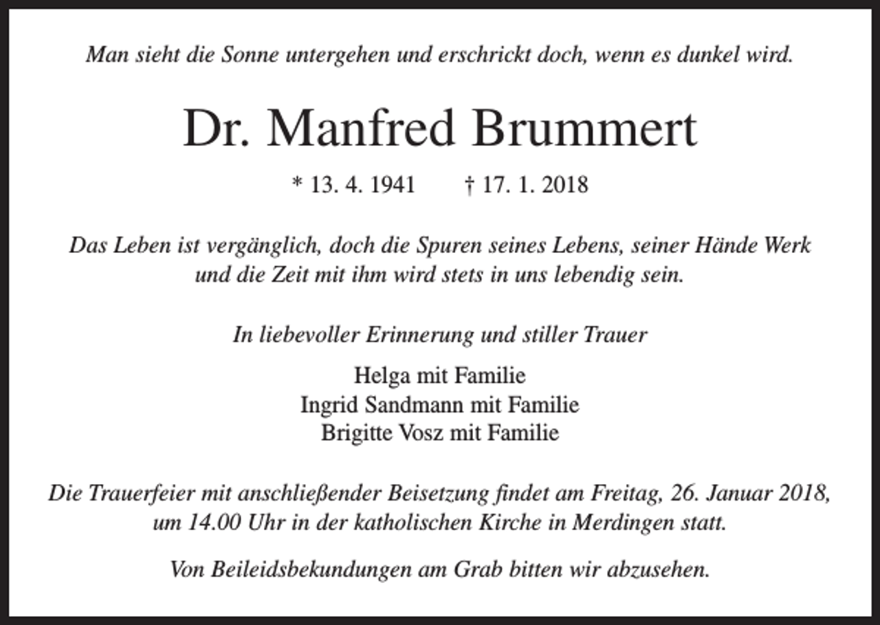 <p>Man sieht die Sonne untergehen und erschrickt doch, wenn es dunkel wird.</p><p>Dr. Manfred Brummert<br />* 13. 4. 1941 † 17. 1. 2018<br />Das Leben ist vergänglich, doch die Spuren seines Lebens, seiner Hände Werk<br />und die Zeit mit ihm wird stets in uns lebendig sein.<br />In liebevoller Erinnerung und stiller Trauer<br />Helga mit Familie<br />Ingrid Sandmann mit Familie<br />Brigitte Vosz mit Familie<br />Die Trauerfeier mit anschließender Beisetzung findet am Freitag, 26. Januar 2018,<br />um 14.00 Uhr in der katholischen Kirche in Merdingen statt.<br />Von Beileidsbekundungen am Grab bitten wir abzusehen.</p>