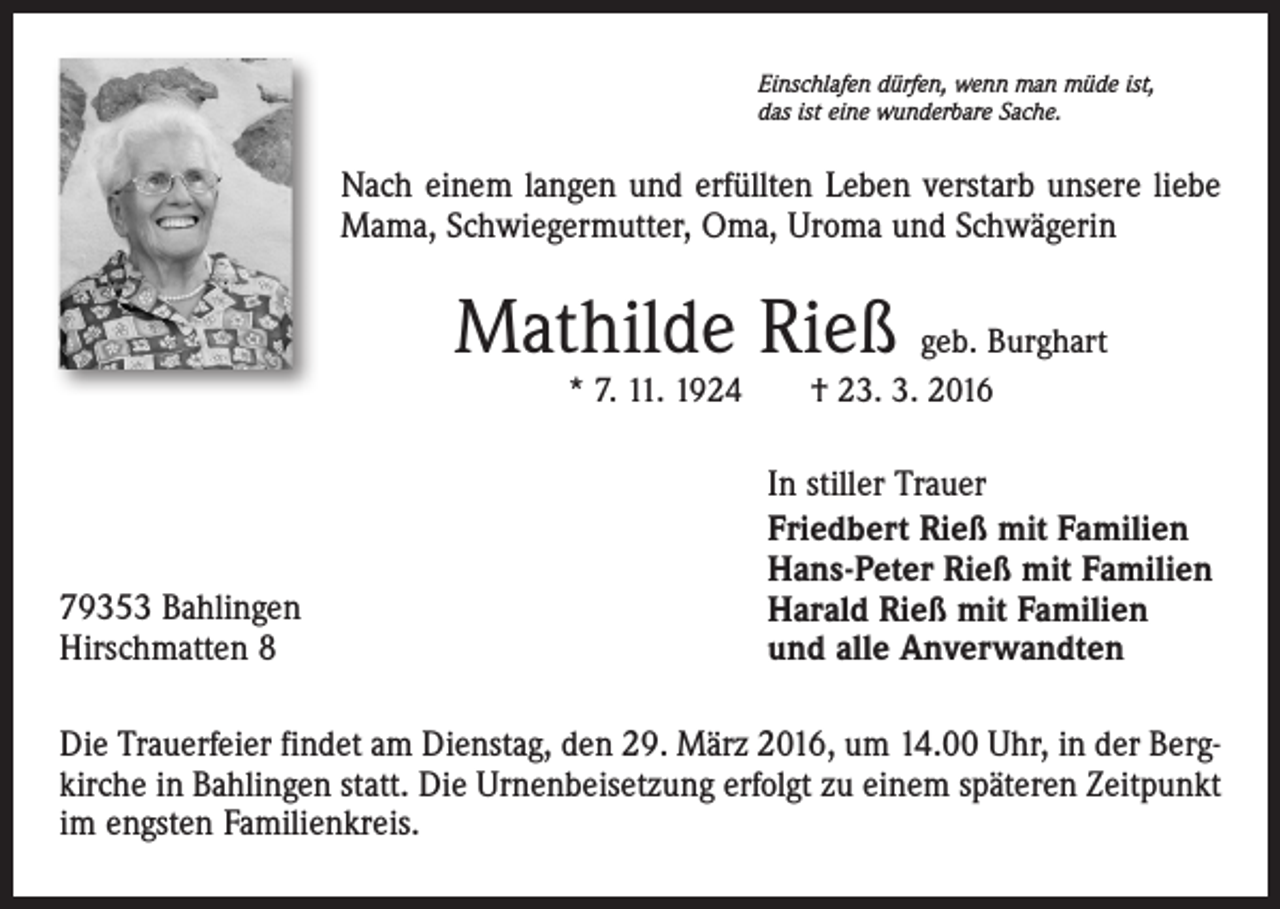 <p>Einschlafen dürfen, wenn man müde ist,<br />das ist eine wunderbare Sache.</p><p>Nach einem langen und erfüllten Leben verstarb unsere liebe<br />Mama, Schwiegermutter, Oma, Uroma und Schwägerin</p><p>Mathilde Rieß geb. Burghart<br />* 7. 11. 1924 † 23. 3. 2016</p><p>79353 Bahlingen<br />Hirschmatten 8</p><p>In stiller Trauer<br />Friedbert Rieß mit Familien<br />Hans-Peter Rieß mit Familien<br />Harald Rieß mit Familien<br />und alle Anverwandten</p><p>Die Trauerfeier findet am Dienstag, den 29. März 2016, um 14.00 Uhr, in der Bergkirche in Bahlingen statt. Die Urnenbeisetzung erfolgt zu einem späteren Zeitpunkt<br />im engsten Familienkreis.</p>