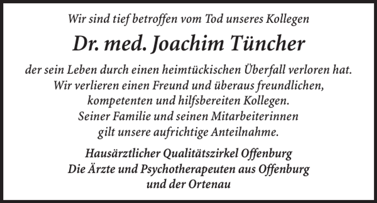 <p>Wir sind tief betroffen vom Tod unseres Kollegen</p><p>Dr. med. Joachim Tüncher<br />der sein Leben durch einen heimtückischen Überfall verloren hat.<br />Wir verlieren einen Freund und überaus freundlichen,<br />kompetenten und hilfsbereiten Kollegen.<br />Seiner Familie und seinen Mitarbeiterinnen<br />gilt unsere aufrichtige Anteilnahme.<br />Hausärztlicher Qualitätszirkel Offenburg<br />Die Ärzte und Psychotherapeuten aus Offenburg<br />und der Ortenau</p>