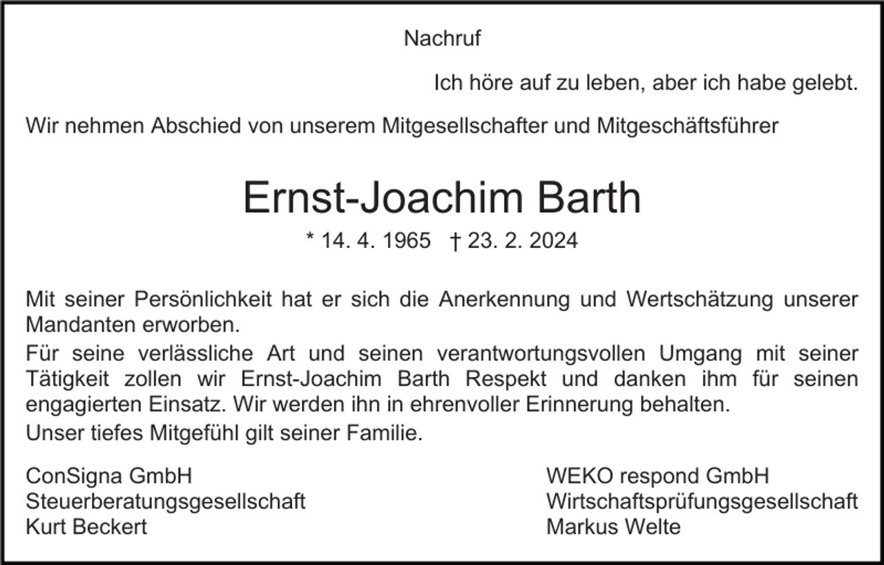 Nachruf
Ich höre auf zu leben, aber ich habe gelebt.
Wir nehmen Abschied von unserem Mitgesellschafter und Mitgeschäftsführer
Ernst-Joachim Barth
* 14. 4. 1965 † 23. 2. 2024
Mit seiner Persönlichkeit hat er sich die Anerkennung und Wertschätzung unserer
Mandanten erworben.
Für seine verlässliche Art und seinen verantwortungsvollen Umgang mit seiner
Tätigkeit zollen wir Ernst-Joachim Barth Respekt und danken ihm für seinen
engagierten Einsatz. Wir werden ihn in ehrenvoller Erinnerung behalten.
Unser tiefes Mitgefühl gilt seiner Familie.
ConSigna GmbH
Steuerberatungsgesellschaft
Kurt Beckert

WEKO respond GmbH
Wirtschaftsprüfungsgesellschaft
Markus Welte
