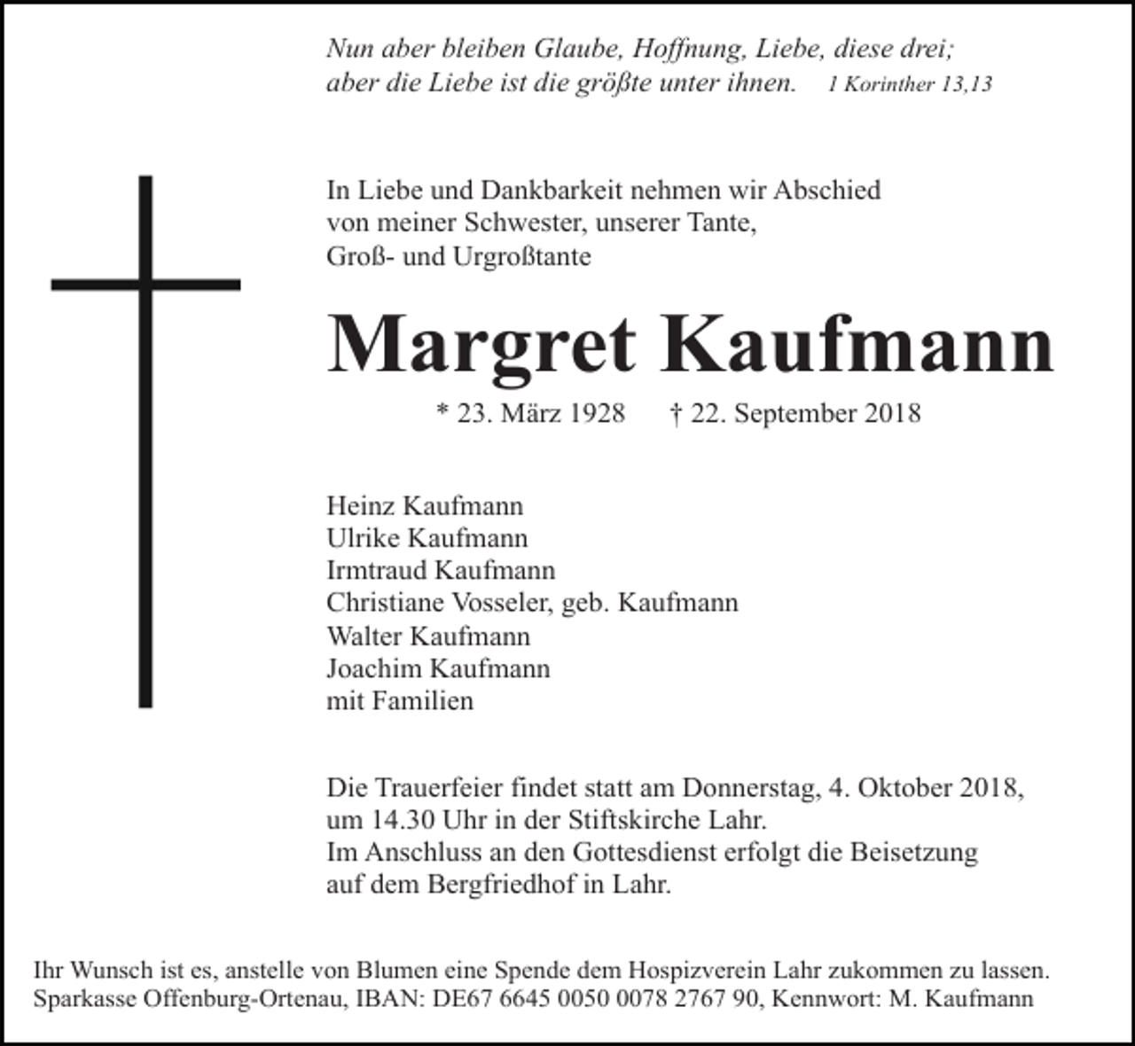 <p>Nun aber bleiben Glaube, Hoffnung, Liebe, diese drei;<br />aber die Liebe ist die größte unter ihnen. 1 Korinther 13,13</p><p>In Liebe und Dankbarkeit nehmen wir Abschied<br />von meiner Schwester, unserer Tante,<br />Groß- und Urgroßtante</p><p>Margret Kaufmann<br />* 23. März 1928</p><p>† 22. September 2018</p><p>Heinz Kaufmann<br />Ulrike Kaufmann<br />Irmtraud Kaufmann<br />Christiane Vosseler, geb. Kaufmann<br />Walter Kaufmann<br />Joachim Kaufmann<br />mit Familien<br />Die Trauerfeier findet statt am Donnerstag, 4. Oktober 2018,<br />um 14.30 Uhr in der Stiftskirche Lahr.<br />Im Anschluss an den Gottesdienst erfolgt die Beisetzung<br />auf dem Bergfriedhof in Lahr.<br />Ihr Wunsch ist es, anstelle von Blumen eine Spende dem Hospizverein Lahr zukommen zu lassen.<br />Sparkasse Offenburg-Ortenau, IBAN: DE67 6645 005078 2767 90, Kennwort: M. Kaufmann</p>