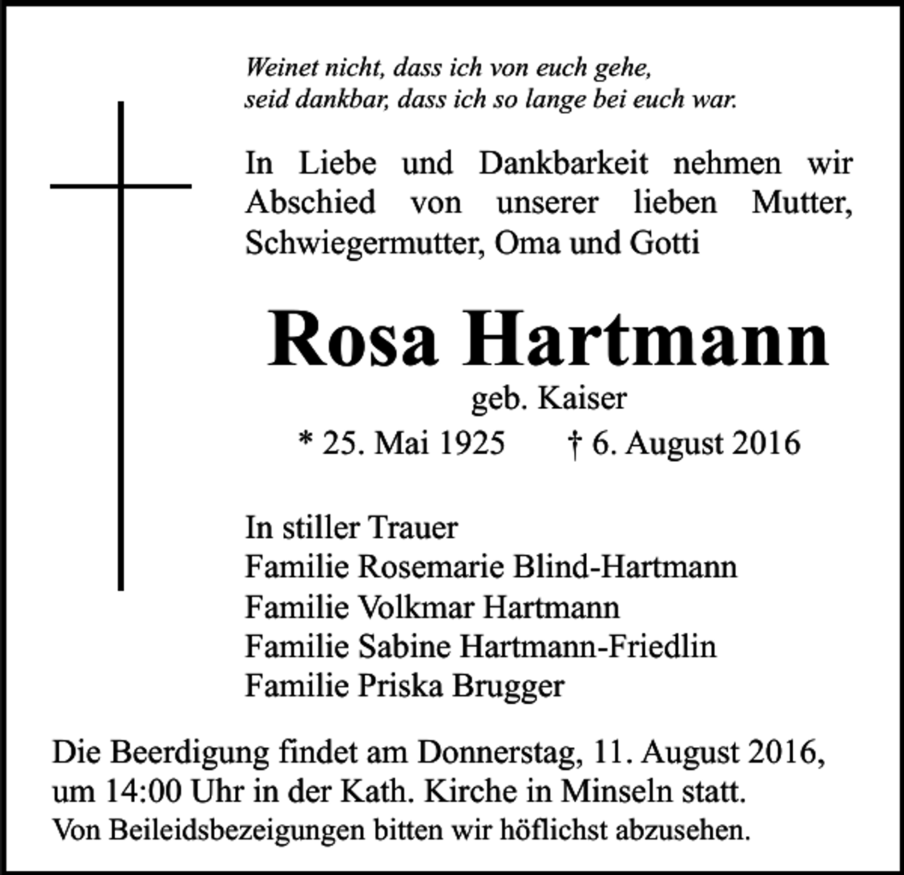<p>Weinet nicht, dass ich von euch gehe,<br />seid dankbar, dass ich so lange bei euch war.</p><p>In Liebe und Dankbarkeit nehmen wir<br />Abschied von unserer lieben Mutter,<br />Schwiegermutter, Oma und Gotti</p><p>Rosa Hartmann<br />geb. Kaiser<br />* 25. Mai 1925<br />† 6. August 2016<br />In stiller Trauer<br />Familie Rosemarie Blind-Hartmann<br />Familie Volkmar Hartmann<br />Familie Sabine Hartmann-Friedlin<br />Familie Priska Brugger<br />Die Beerdigung findet am Donnerstag, 11. August 2016,<br />um 14:00 Uhr in der Kath. Kirche in Minseln statt.<br />Von Beileidsbezeigungen bitten wir höflichst abzusehen.</p>