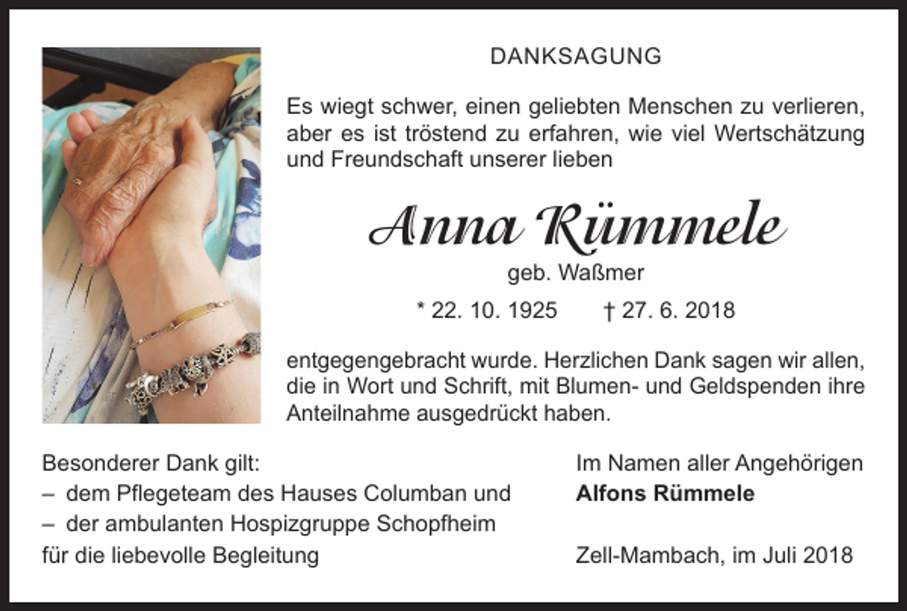 <p>DANKSAGUNG<br />Es wiegt schwer, einen geliebten Menschen zu verlieren,<br />aber es ist tröstend zu erfahren, wie viel Wertschätzung<br />und Freundschaft unserer lieben</p><p>Anna Rümmele<br />geb. Waßmer</p><p>* 22. 10. 1925 † 27. 6. 2018<br />entgegengebracht wurde. Herzlichen Dank sagen wir ­allen,<br />die in Wort und Schrift, mit Blumen- und Geld­spenden ihre<br />Anteilnahme ausgedrückt haben.<br />Besonderer Dank gilt:<br />– dem Pflegeteam des Hauses Columban und<br />– der ambulanten Hospizgruppe Schopfheim<br />für die liebevolle Begleitung</p><p>Im Namen aller Angehörigen<br />Alfons Rümmele<br />Zell-Mambach, im Juli 2018</p>