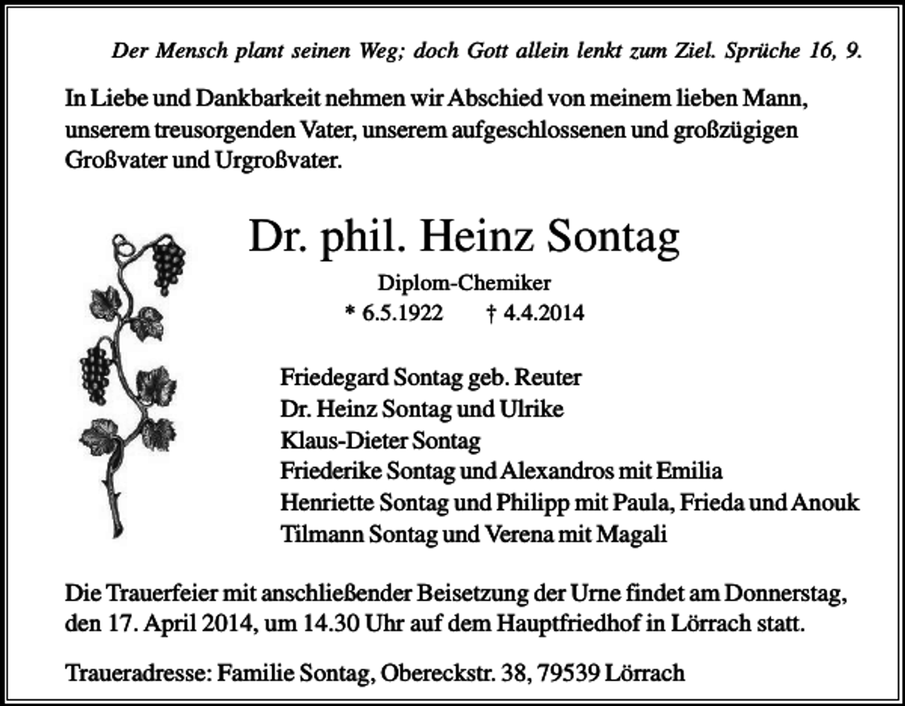 <p>Der Mensch plant seinen Weg; doch Gott allein lenkt zum Ziel. Sprüche 16, 9.</p><p>In Liebe und Dankbarkeit nehmen wir Abschied von meinem lieben Mann,<br />unserem treusorgenden Vater, unserem aufgeschlossenen und großzügigen<br />Großvater und Urgroßvater.</p><p>Dr. phil. Heinz Sontag<br />Diplom-Chemiker<br />* 6.5.1922<br />† 4.4.2014</p><p>Friedegard Sontag geb. Reuter<br />Dr. Heinz Sontag und Ulrike<br />Klaus-Dieter Sontag<br />Friederike Sontag und Alexandros mit Emilia<br />Henriette Sontag und Philipp mit Paula, Frieda und Anouk<br />Tilmann Sontag und Verena mit Magali<br />Die Trauerfeier mit anschließender Beisetzung der Urne findet am Donnerstag,<br />den 17. April 2014, um 14.30 Uhr auf dem Hauptfriedhof in Lörrach statt.<br />Traueradresse: Familie Sontag, Obereckstr. 38, 79539 Lörrach</p>