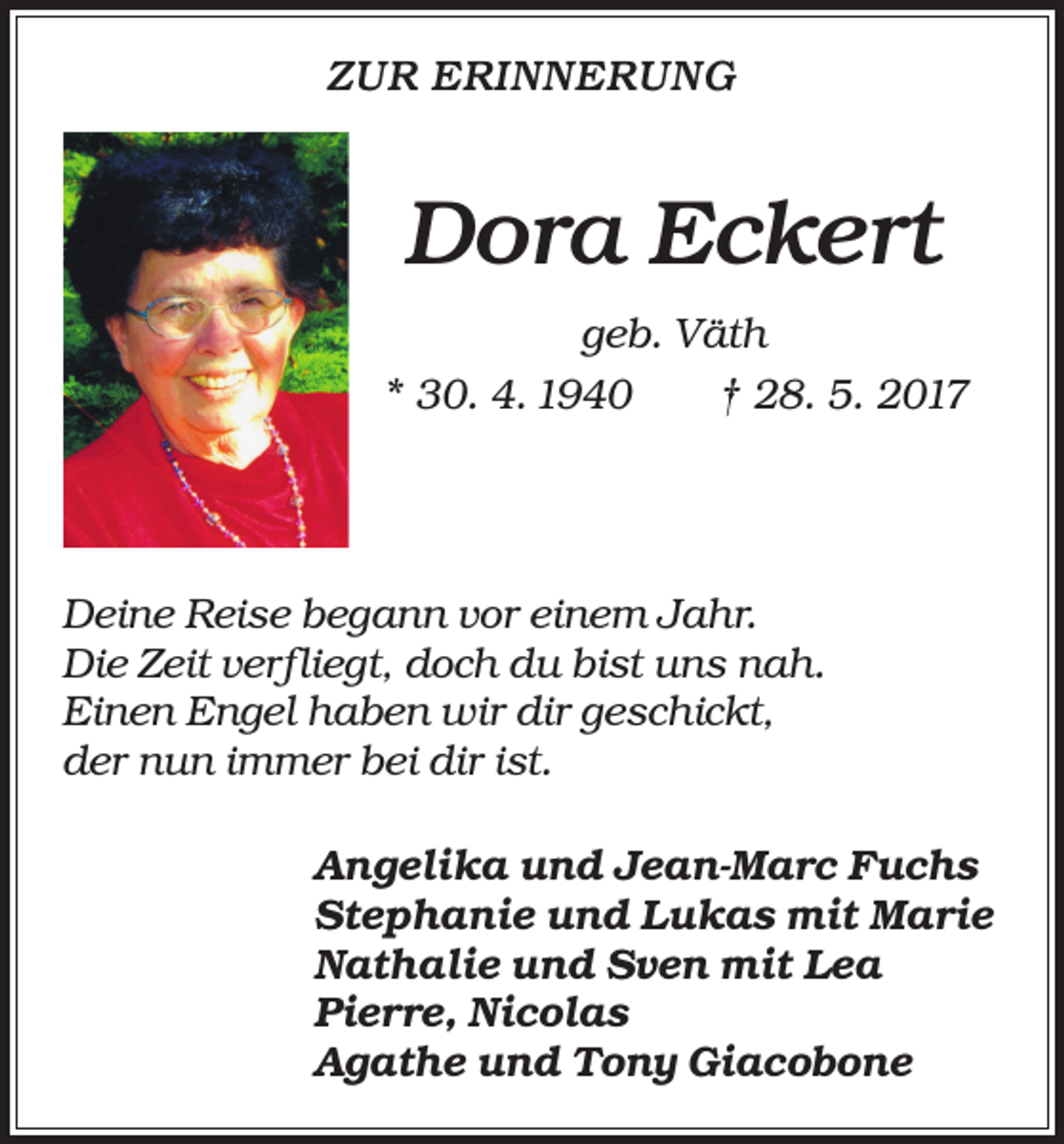<p>ZUR ERINNERUNG</p><p>Dora Eckert<br />geb. Väth<br />* 30. 4. 1940 † 28. 5. 2017</p><p>Deine Reise begann vor einem Jahr.<br />Die Zeit verfliegt, doch du bist uns nah.<br />Einen Engel haben wir dir geschickt,<br />der nun immer bei dir ist.<br />Angelika und Jean-Marc Fuchs<br />Stephanie und Lukas mit Marie<br />Nathalie und Sven mit Lea<br />Pierre, Nicolas<br />Agathe und Tony Giacobone</p>