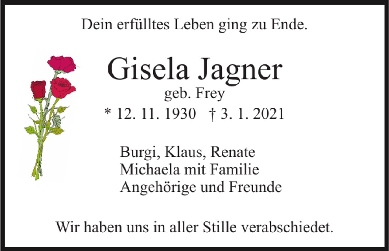 <p>Dein erfülltes Leben ging zu Ende.</p><p>Gisela Jagner</p><p>geb. Frey<br />* 12. 11. 1930 † 3. 1. 2021<br />Burgi, Klaus, Renate<br />Michaela mit Familie<br />Angehörige und Freunde<br />Wir haben uns in aller Stille verabschiedet.</p>