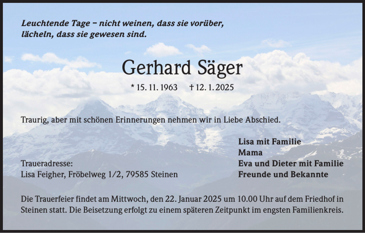 <p>Leuchtende Tage – nicht weinen, dass sie vorüber,<br />lächeln, dass sie gewesen sind.</p><p>Gerhard Säger<br />* 15. 11. 1963</p><p>† 12. 1. 2025</p><p>Traurig, aber mit schönen Erinnerungen nehmen wir in Liebe Abschied.</p><p>Traueradresse:<br />Lisa Feigher, Fröbelweg 1/2, 79585 Steinen</p><p>Lisa mit Familie<br />Mama<br />Eva und Dieter mit Familie<br />Freunde und Bekannte</p><p>Die Trauerfeier findet am Mittwoch, den 22. Januar 2025 um 10.00 Uhr auf dem Friedhof in<br />Steinen statt. Die Beisetzung erfolgt zu einem späteren Zeitpunkt im engsten Familienkreis.</p>