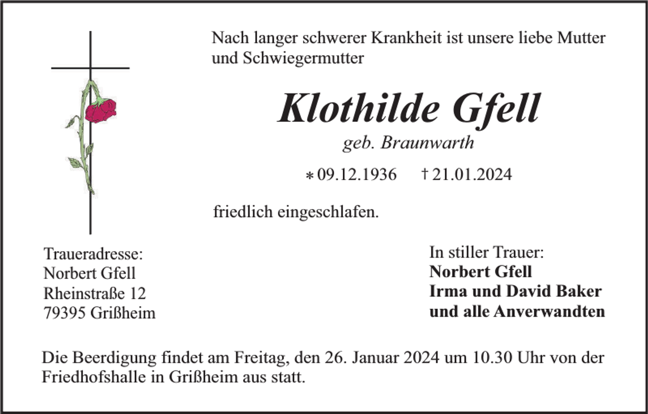 <p>Nach langer schwerer Krankheit ist unsere liebe Mutter<br />und Schwiegermutter</p><p>Klothilde Gfell<br />geb. Braunwarth</p><p>* 09.12.1936</p><p>† 21.01.2024</p><p>friedlich eingeschlafen.<br />Traueradresse:<br />Norbert Gfell<br />Rheinstraße 12<br />79395 Grißheim</p><p>In stiller Trauer:<br />Norbert Gfell<br />Irma und David Baker<br />und alle Anverwandten</p><p>Die Beerdigung findet am Freitag, den 26. Januar 2024 um 10.30 Uhr von der<br />Friedhofshalle in Grißheim aus statt.</p>