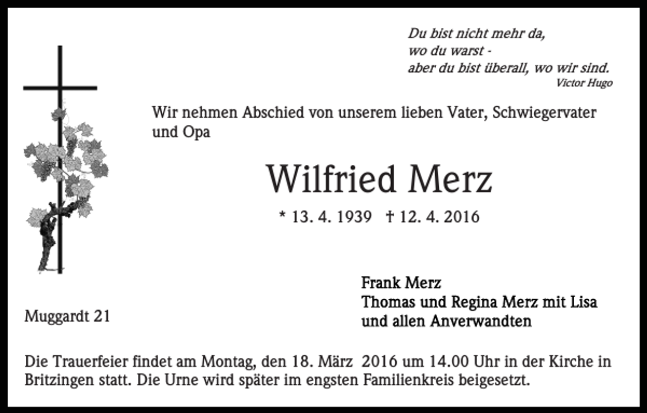 <p>Du bist nicht mehr da,<br />wo du warst aber du bist überall, wo wir sind.<br />Victor Hugo</p><p>Wir nehmen Abschied von unserem lieben Vater, Schwiegervater<br />und Opa</p><p>Wilfried Merz<br />* 13. 4. 1939 † 12. 4. 2016</p><p>Muggardt 21<br />Die Trauerfeier findet am Montag, den 18. März 2016 um 14.00 Uhr in der Kirche in<br />Britzingen statt. Die Urne wird später im engsten Familienkreis beigesetzt.</p>