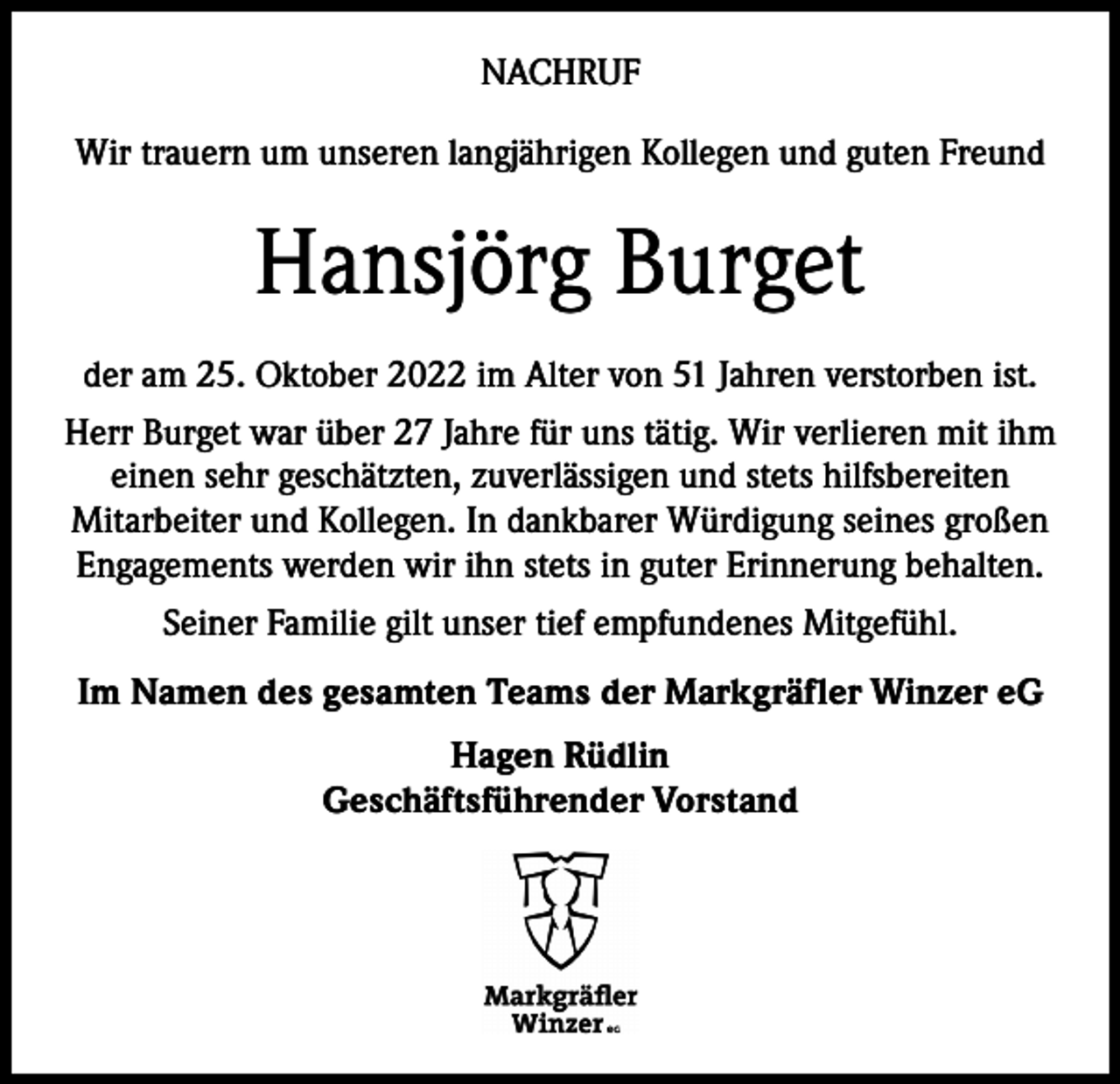 <p>NACHRUF<br />Wir trauern um unseren langjährigen Kollegen und guten Freund</p><p>Hansjörg Burget<br />der am 25. Oktober 2022 im Alter von 51 Jahren verstorben ist.<br />Herr Burget war über 27 Jahre für uns tätig. Wir verlieren mit ihm<br />einen sehr geschätzten, zuverlässigen und stets hilfsbereiten<br />Mitarbeiter und Kollegen. In dankbarer Würdigung seines großen<br />Engagements werden wir ihn stets in guter Erinnerung behalten.<br />Seiner Familie gilt unser tief empfundenes Mitgefühl.<br />Im Namen des gesamten Teams der Markgräfler Winzer eG<br />Hagen Rüdlin<br />Geschäftsführender Vorstand</p>