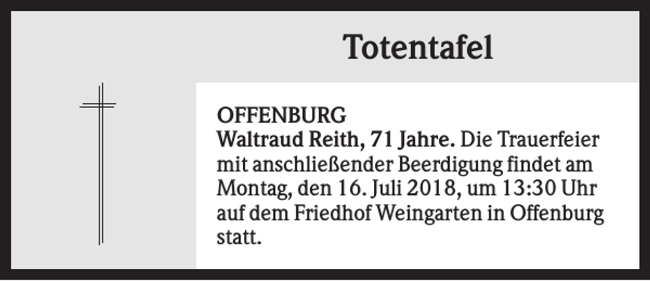 <p>Totentafel<br />OFFENBURG<br />Waltraud Reith, 71 Jahre. Die Trauerfeier<br />mit anschließender Beerdigung findet am<br />Montag, den 16. Juli 2018, um 13:30 Uhr<br />auf dem Friedhof Weingarten in Offenburg<br />statt.</p>