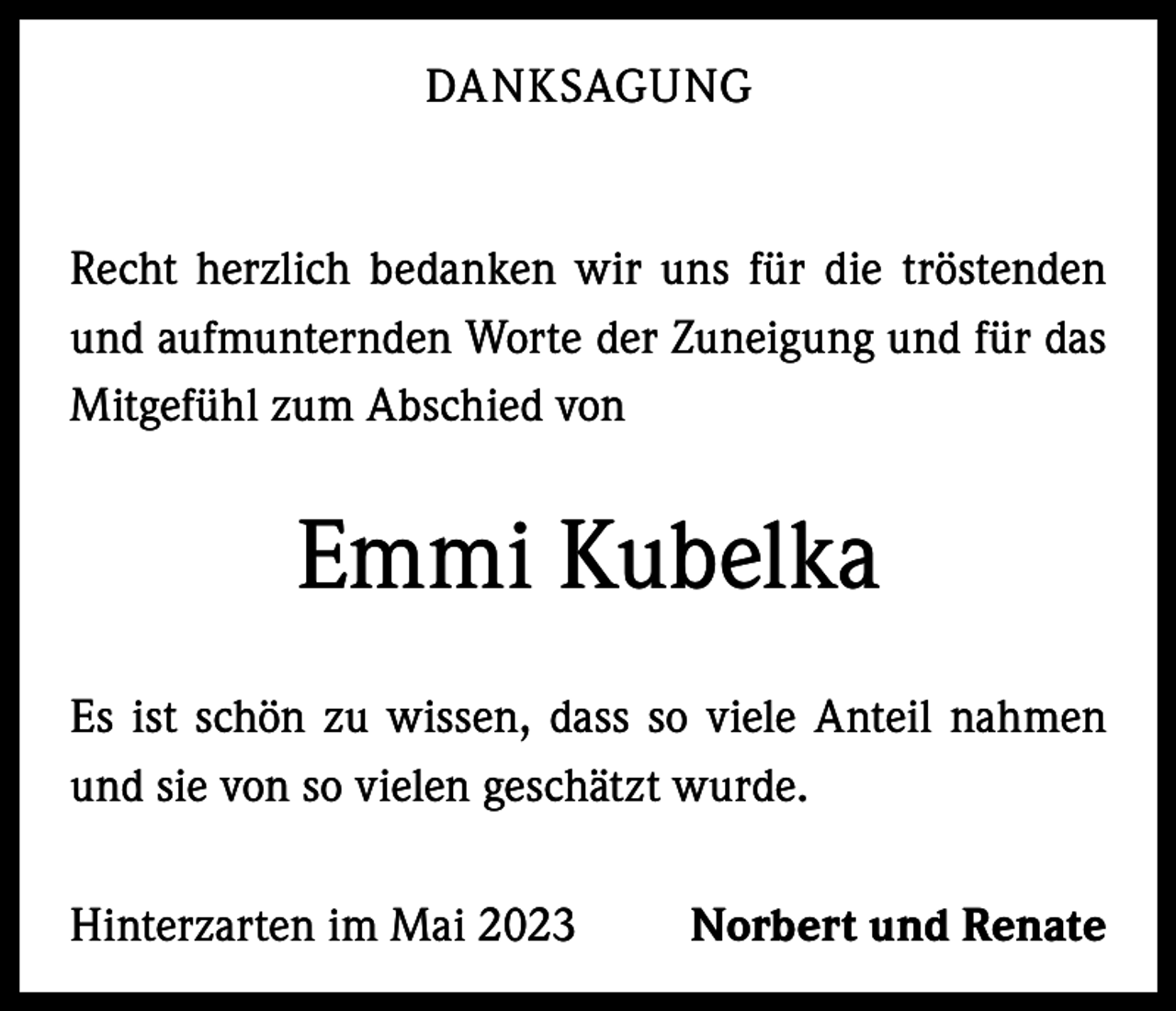 <p>DANKSAGUNG</p><p>Recht herzlich bedanken wir uns für die tröstenden<br />und aufmunternden Worte der Zuneigung und für das<br />Mitgefühl zum Abschied von</p><p>Emmi Kubelka<br />Es ist schön zu wissen, dass so viele Anteil nahmen<br />und sie von so vielen geschätzt wurde.<br />Hinterzarten im Mai 2023</p><p>Norbert und Renate</p>